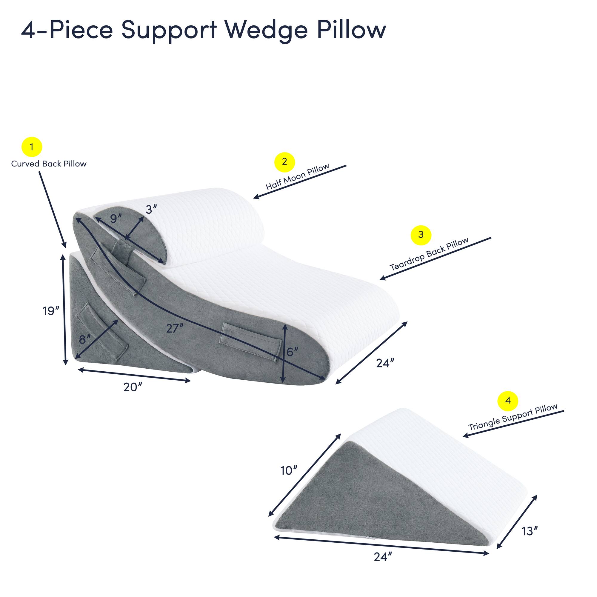 4-Piece Support Wedge Pillow

1. Curved Back Pillow
   - 19" x 8" x 20"

2. Half Moon Pillow
   - 9" x 3"

3. Teardrop Back Pillow
   - 27" x 6" x 24"

4. Triangle Support Pillow
   - 10" x 13" x 24"