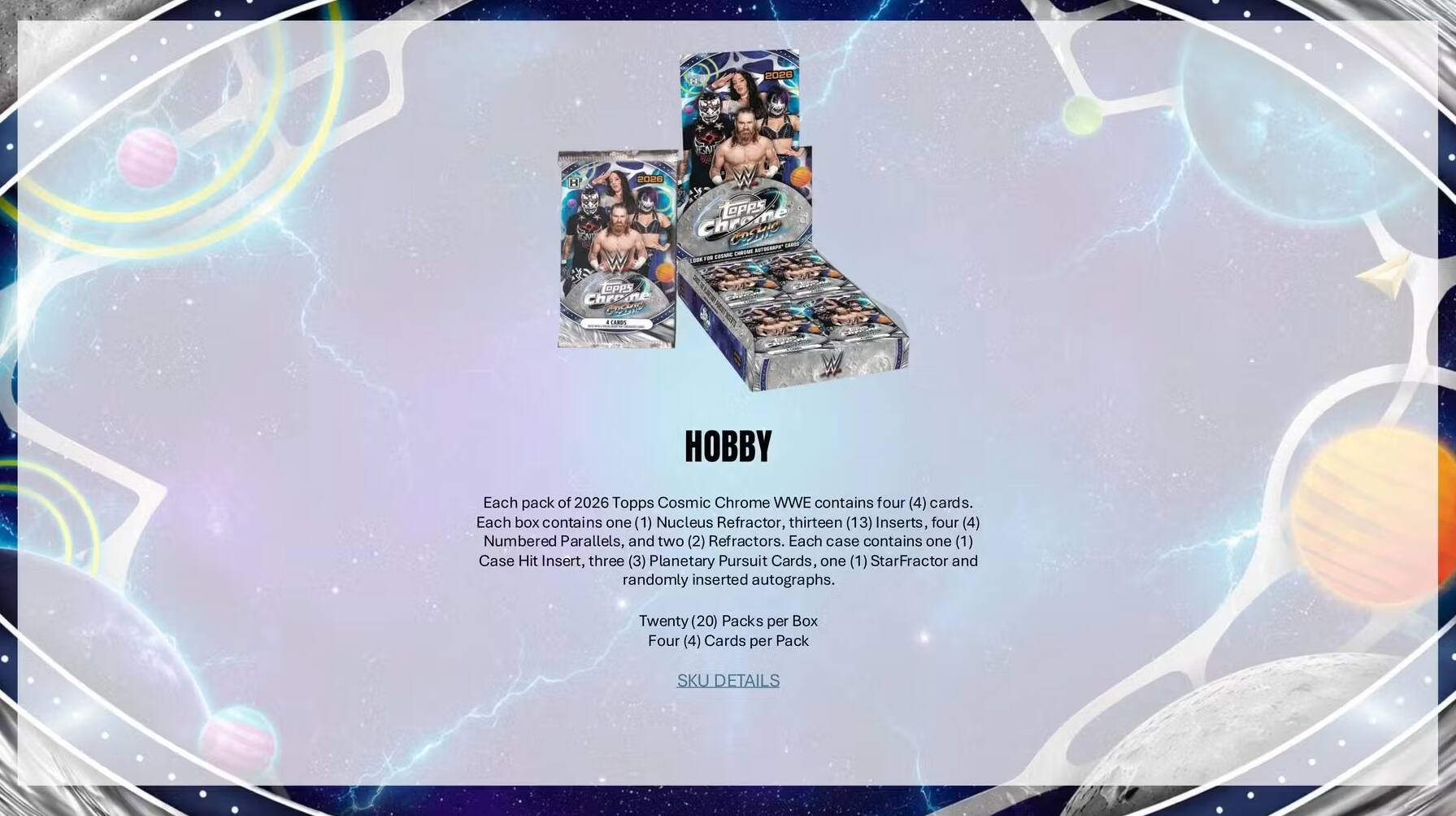 RONE RORN Topes Chreme engio -m OPPS Chriane  
CARPS HOBBY  
Each pack of 2026 Topps Cosmic Chrome WWE contains four (4) cards.  
Each box contains one (1) Nucleus Refractor, thirteen (13) Inserts, four (4) Numbered Parallels, and two (2) Refractors.  
Each case contains one (1) Case Hit Insert, three (3) Planetary Pursuit Cards, one (1) StarFractor and randomly inserted autographs.  
Twenty (20) Packs per Box  
Four (4) Cards per Pack  
SKU DETAILS