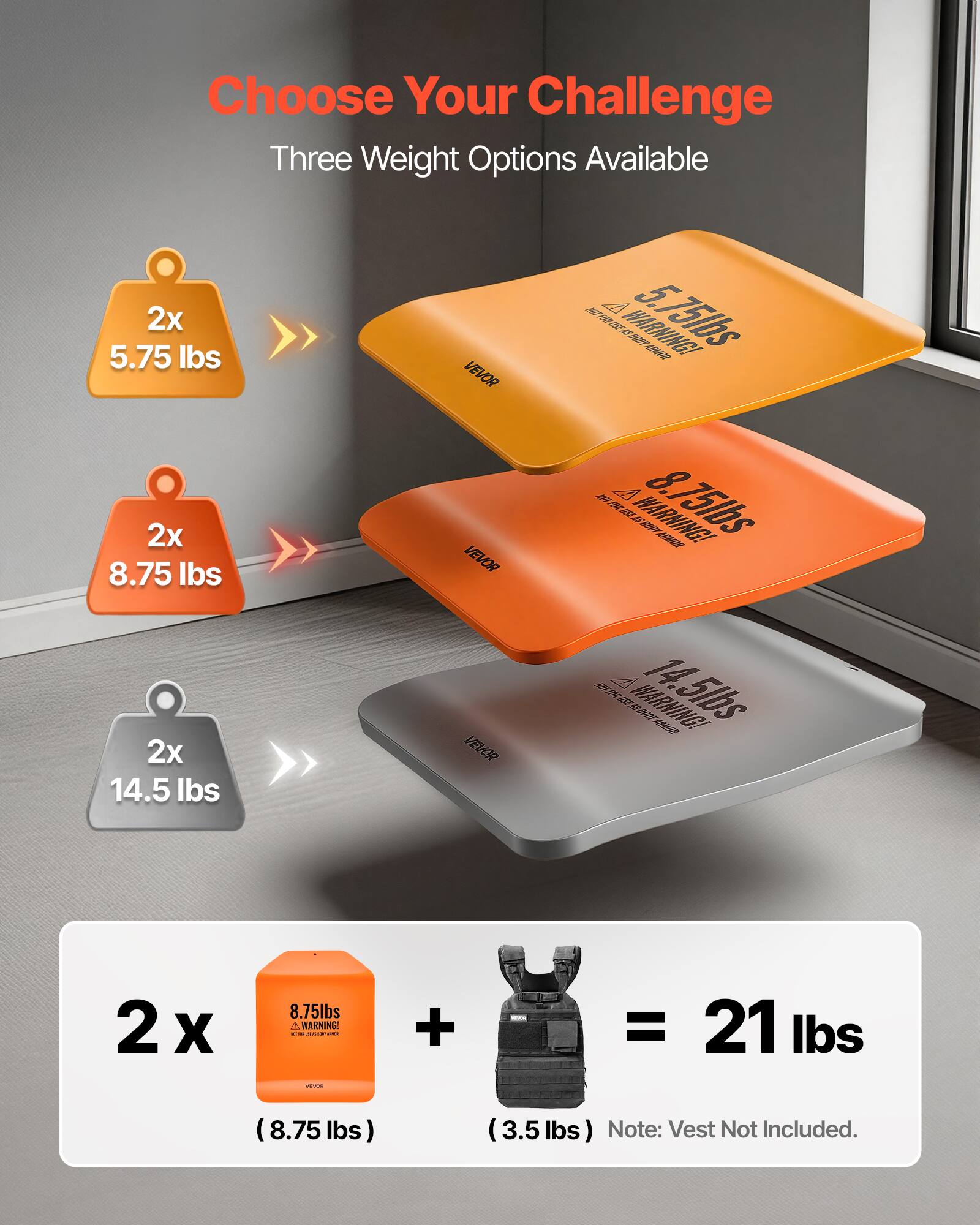 Choose Your Challenge  
Three Weight Options Available  

2x 5.75 lbs  
2x 8.75 lbs  
2x 14.5 lbs  

2 x 8.75 lbs (8.75 lbs) + 3.5 lbs (Vest Not Included) = 21 lbs