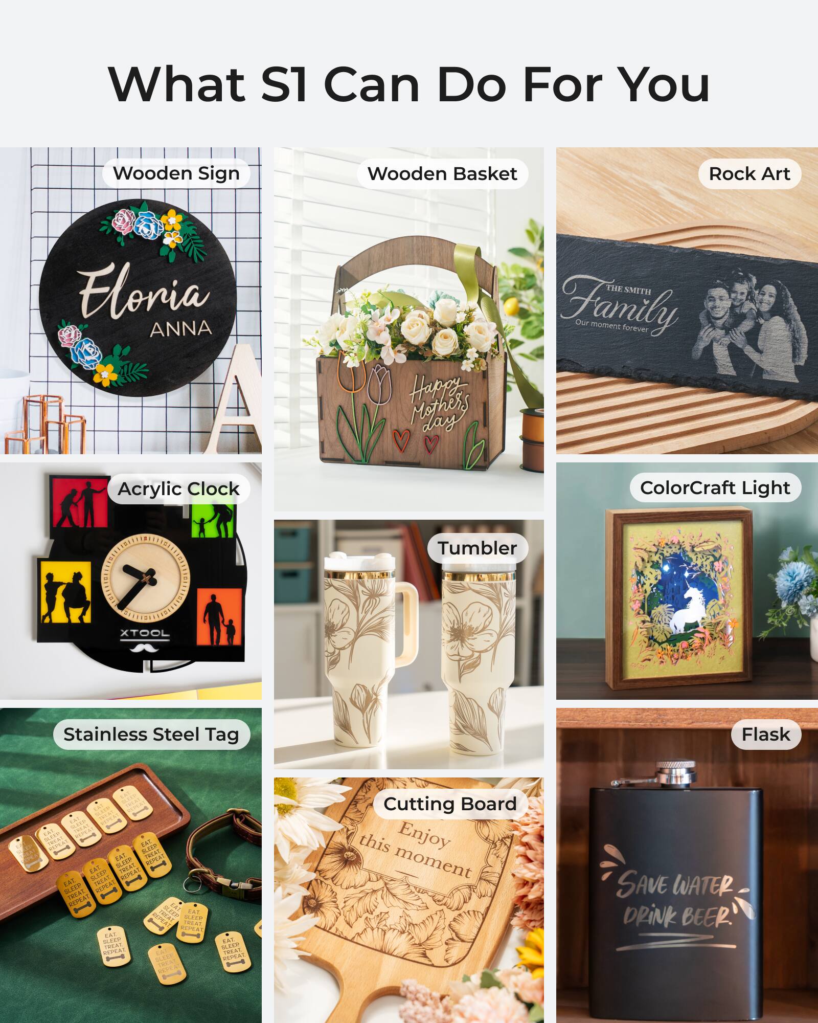 What S1 Can Do For You

- Wooden Sign
- Wooden Basket
- Rock Art
- Acrylic Clock
- ColorCraft Light
- Stainless Steel Tag
- Tumbler
- Flask
- Cutting Board

Floria ANNA

Happy Mothers Day

THE SMITH Family
Our moment forever

Enjoy this moment

SAVE WATER DRINK BEER