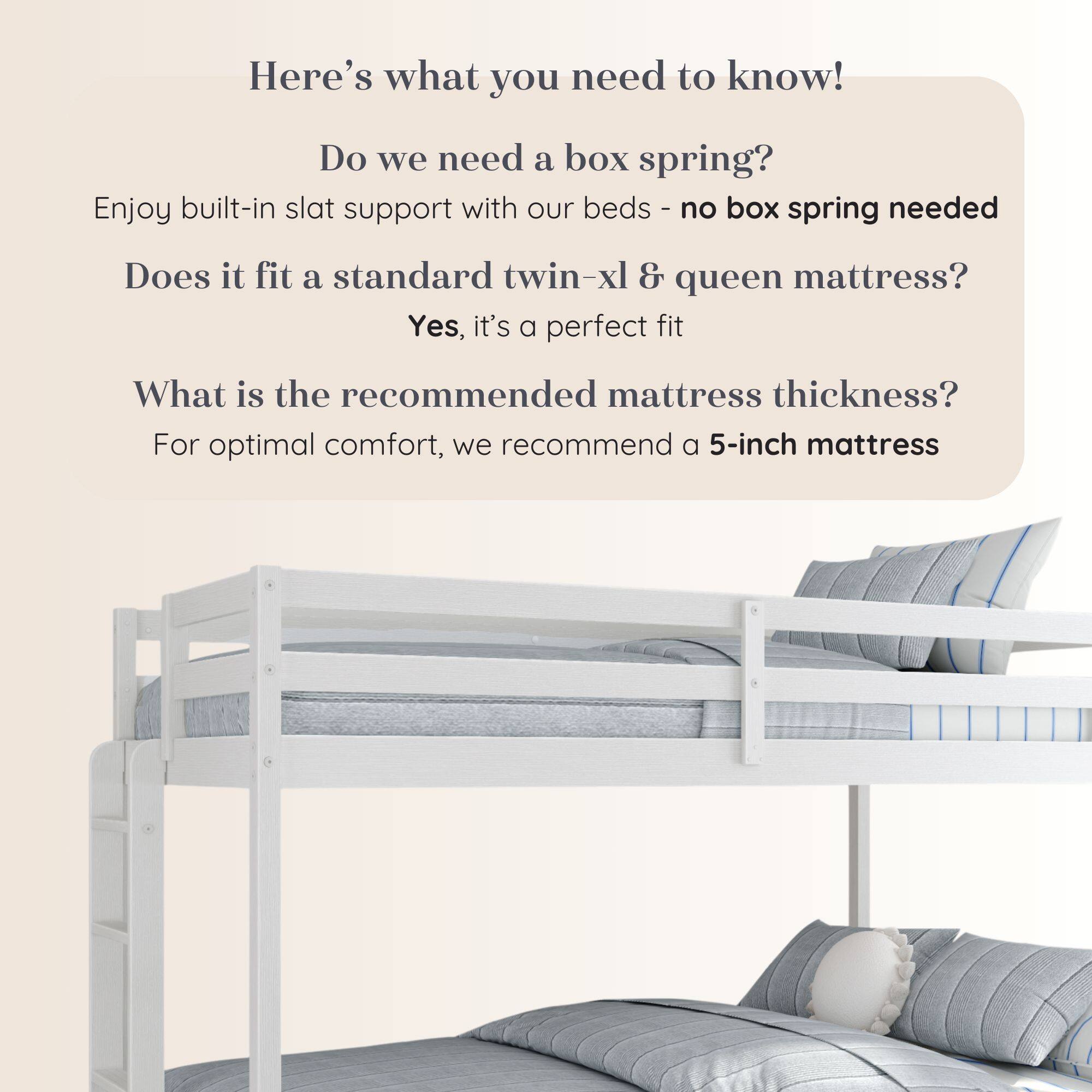 Here's what you need to know!

Do we need a box spring?
Enjoy built-in slat support with our beds - no box spring needed

Does it fit a standard twin-xl & queen mattress?
Yes, it's a perfect fit

What is the recommended mattress thickness?
For optimal comfort, we recommend a 5-inch mattress