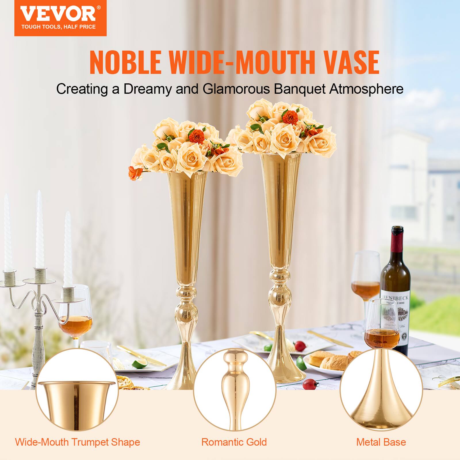 VEVOR  
TOUGH TOOLS, HALF PRICE  

NOBLE WIDE-MOUTH VASE  
Creating a Dreamy and Glamorous Banquet Atmosphere  

Wide-Mouth Trumpet Shape  
Romantic Gold  
Metal Base