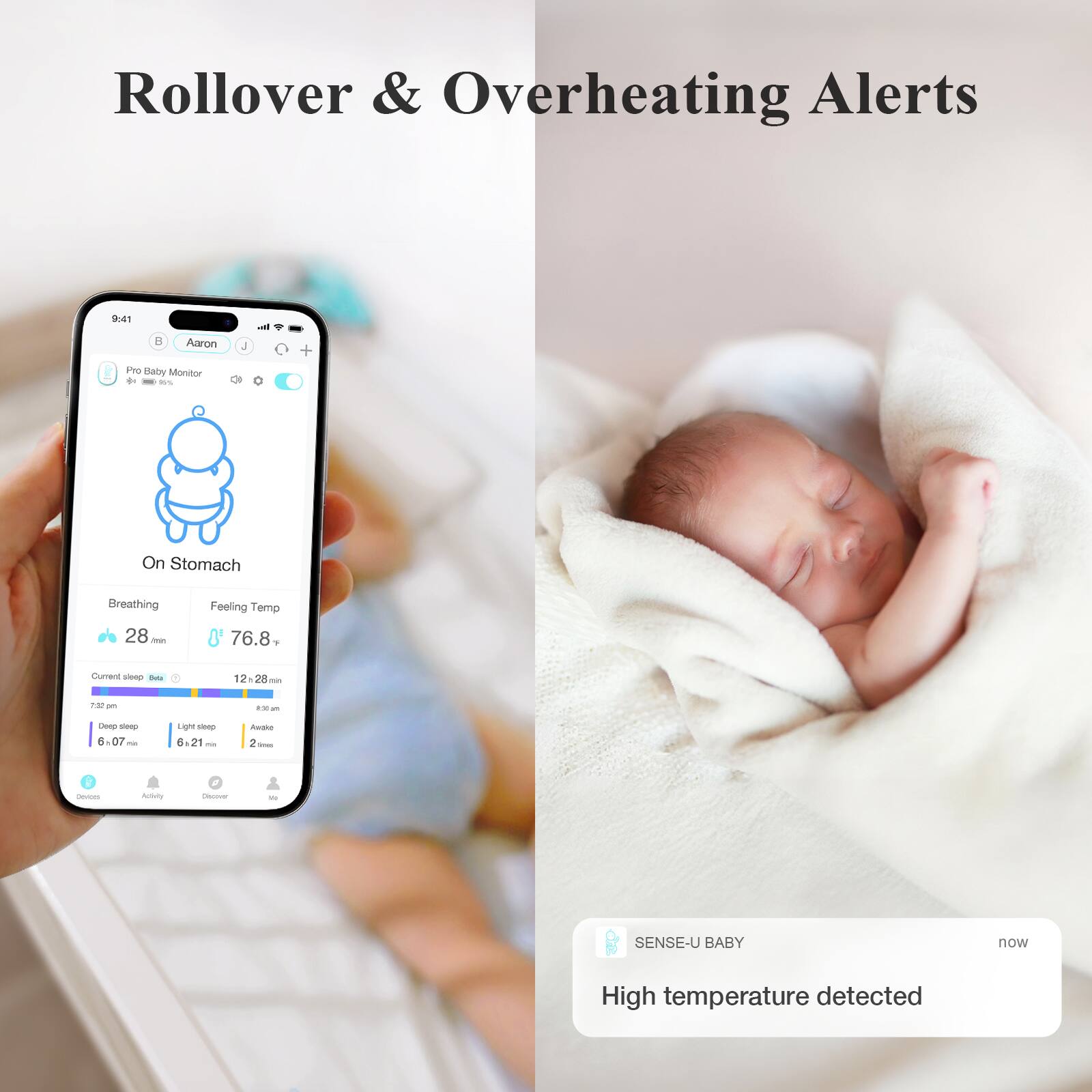 Rollover & Overheating Alerts

Pro Baby Monitor
Aaron
On Stomach
Breathing 28 min
Feeling Temp 76.8°F
Current sleep stats
12:28 min
7:32 pm
9:35 pm
Deep sleep 6:07 min
Light sleep 6:21 min
Awake 2 min
SENSE-U BABY
now
High temperature detected