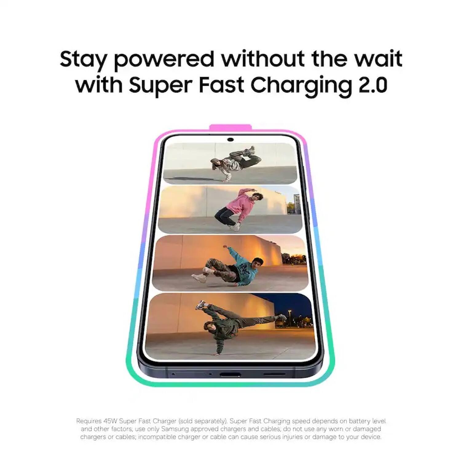 Stay powered without the wait with Super Fast Charging 2.0

Requires 45W Super Fast Charger (sold separately). Super Fast Charging speed depends on battery level and other factors, use only Samsung approved chargers and cables, do not use any worn or damaged chargers or cables; incompatible charger or cable can cause serious injuries or damage to your device.