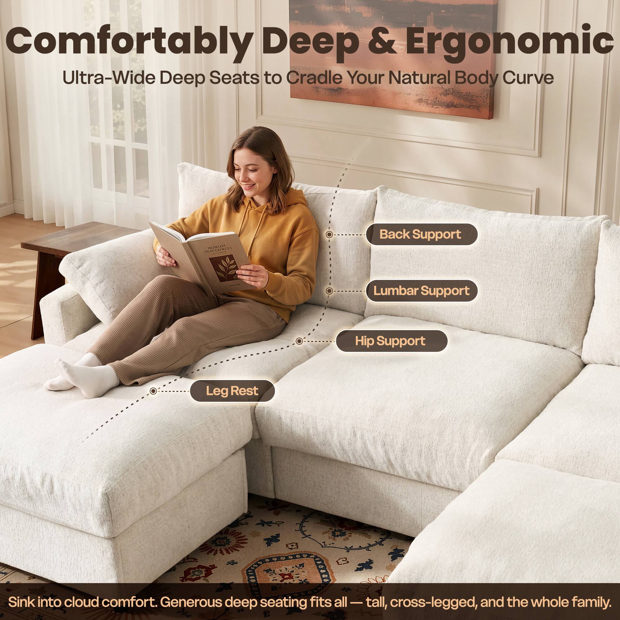 Comfortably Deep & Ergonomic  
Ultra-Wide Deep Seats to Cradle Your Natural Body Curve

Back Support  
Lumbar Support  
Hip Support  
Leg Rest

Sink into cloud comfort. Generous deep seating fits all — tall, cross-legged, and the whole family.