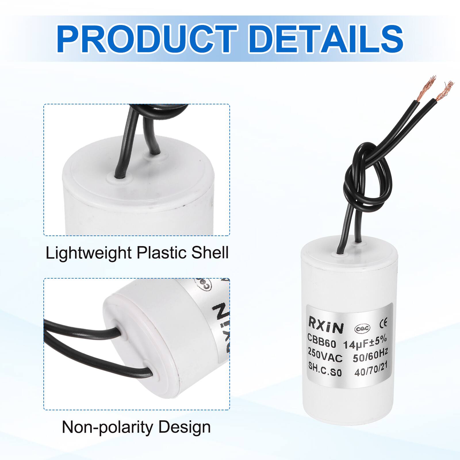 PRODUCT DETAILS

- Lightweight Plastic Shell
- Non-polarity Design

RXiN  
CBB60 14pF±5%  
250VAC 50/60Hz  
SH.C.SO  
40/70/21