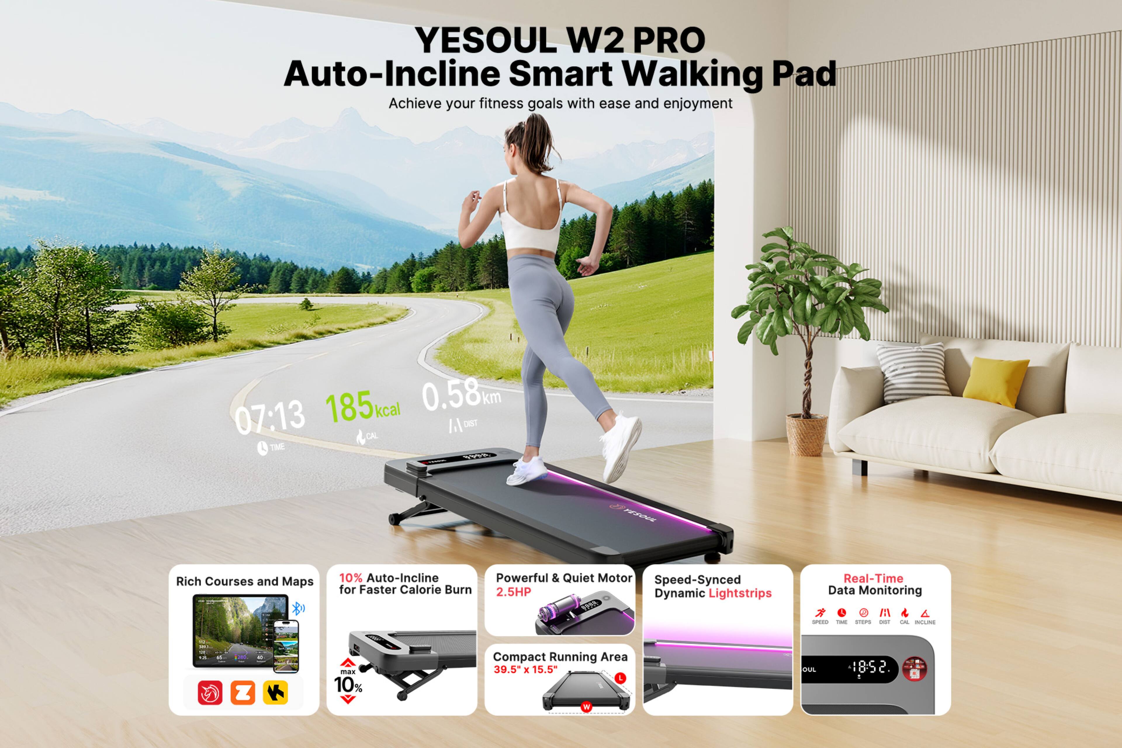 YESOUL W2 PRO  
Auto-Incline Smart Walking Pad  

Achieve your fitness goals with ease and enjoyment  

07:13  
185 kcal  
0.58 km  

Rich Courses and Maps  
10% Auto-Incline for Faster Calorie Burn  
Powerful & Quiet Motor 2.5HP  
Speed-Synced Dynamic Lightstrips  
Compact Running Area 39.5" x 15.5"  

Real-Time Data Monitoring  

Auto-Incline for Faster Calorie Burn  
Powerful & Quiet Motor 2.5HP  
Speed-Synced Dynamic Lightstrips  
Compact Running Area 39.5" x 15.5"  

Real-Time Data Monitoring