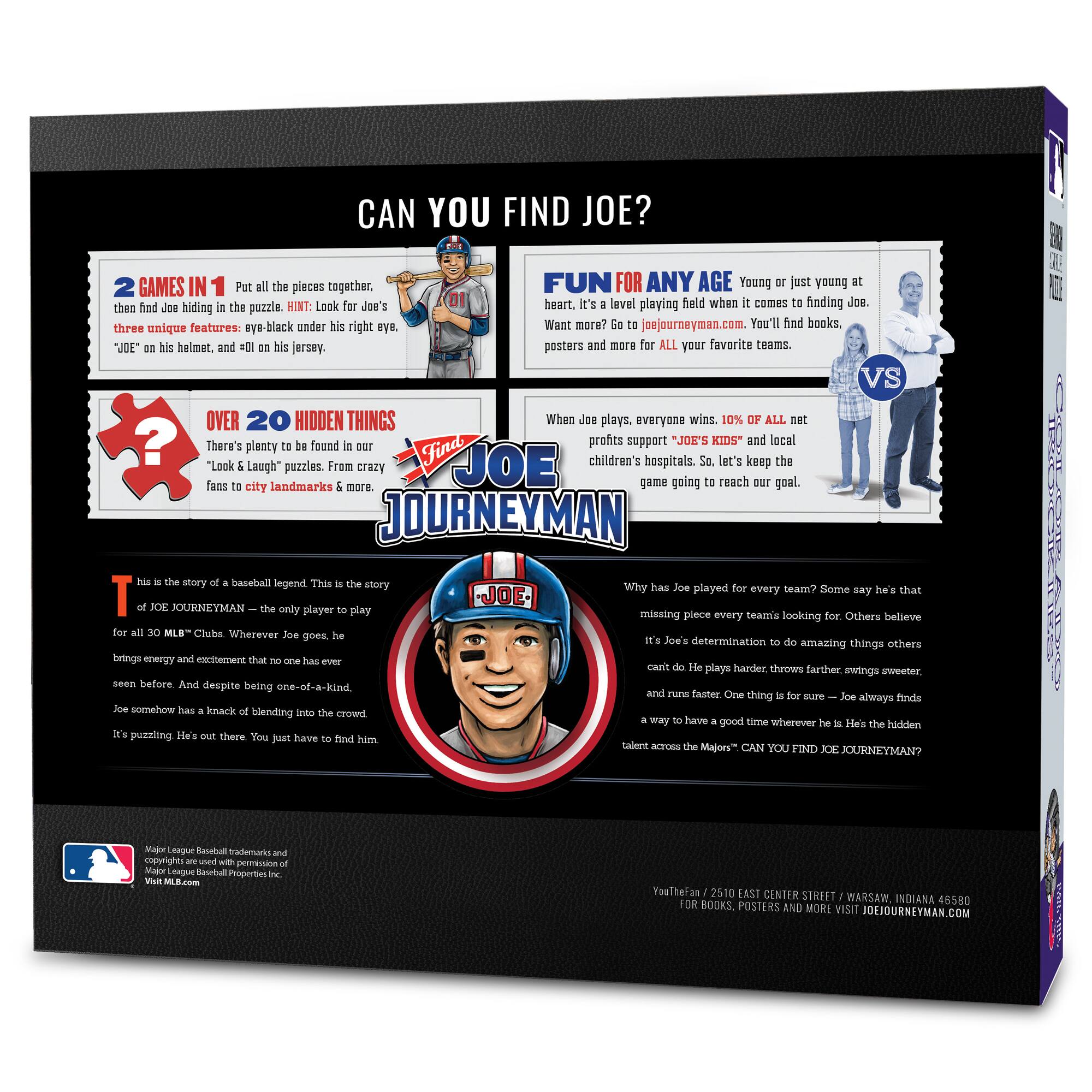 **CAN YOU FIND JOE?**

**2 GAMES IN 1**  
Put all the pieces together, then find Joe hiding in the puzzle. HINT: Look for Joe's three unique features: eye-black under his right eye, "JOE" on his helmet, and #01 on his jersey.

**FUN FOR ANY AGE**  
Young or just young at heart. It's a level playing field when it comes to finding Joe. Want more? Go to joejourneymen.com. You'll find books, posters and more for ALL your favorite teams.

**OVER 20 HIDDEN THINGS**  
There's plenty to be found in our "Look & Laugh" puzzles. From crazy fans to city landmarks & more.

**WHEN JOE PLAYS, EVERYONE WINS**  
10% of all net profits support "JOE'S KIDS" and local children's hospitals. So, let's keep the game going to reach our goal.

**THIS IS THE STORY OF A BASEBALL LEGEND**  
This is the story of JOE JOURNEYMEN – the only player to play for all 30 MLB™ Clubs. Wherever Joe goes, he brings energy and excitement that no one has ever