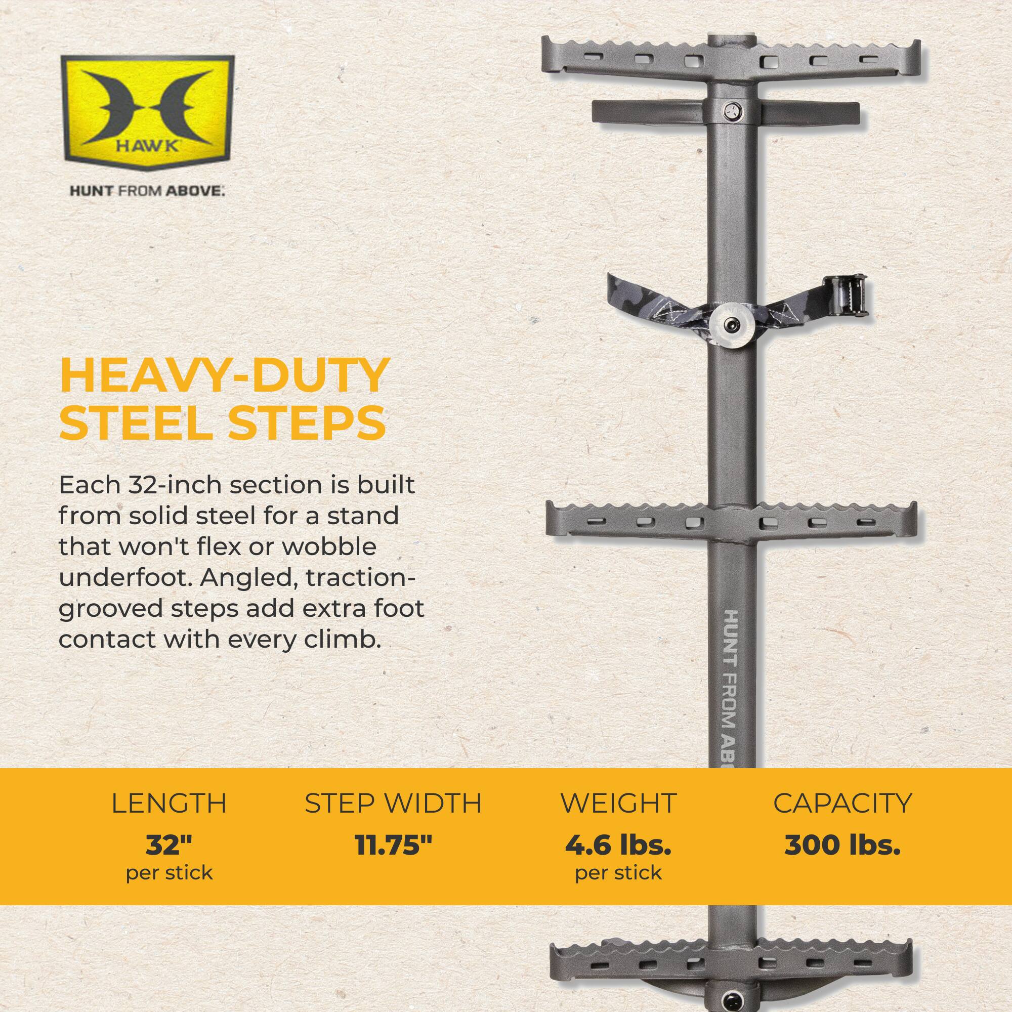 HAWK  
HUNT FROM ABOVE.  
HEAVY-DUTY STEEL STEPS  
Each 32-inch section is built from solid steel for a stand that won't flex or wobble underfoot. Angled, traction-grooved steps add extra foot contact with every climb.  
LENGTH: 32" per stick  
STEP WIDTH: 11.75"  
WEIGHT: 4.6 lbs. per stick  
CAPACITY: 300 lbs.
