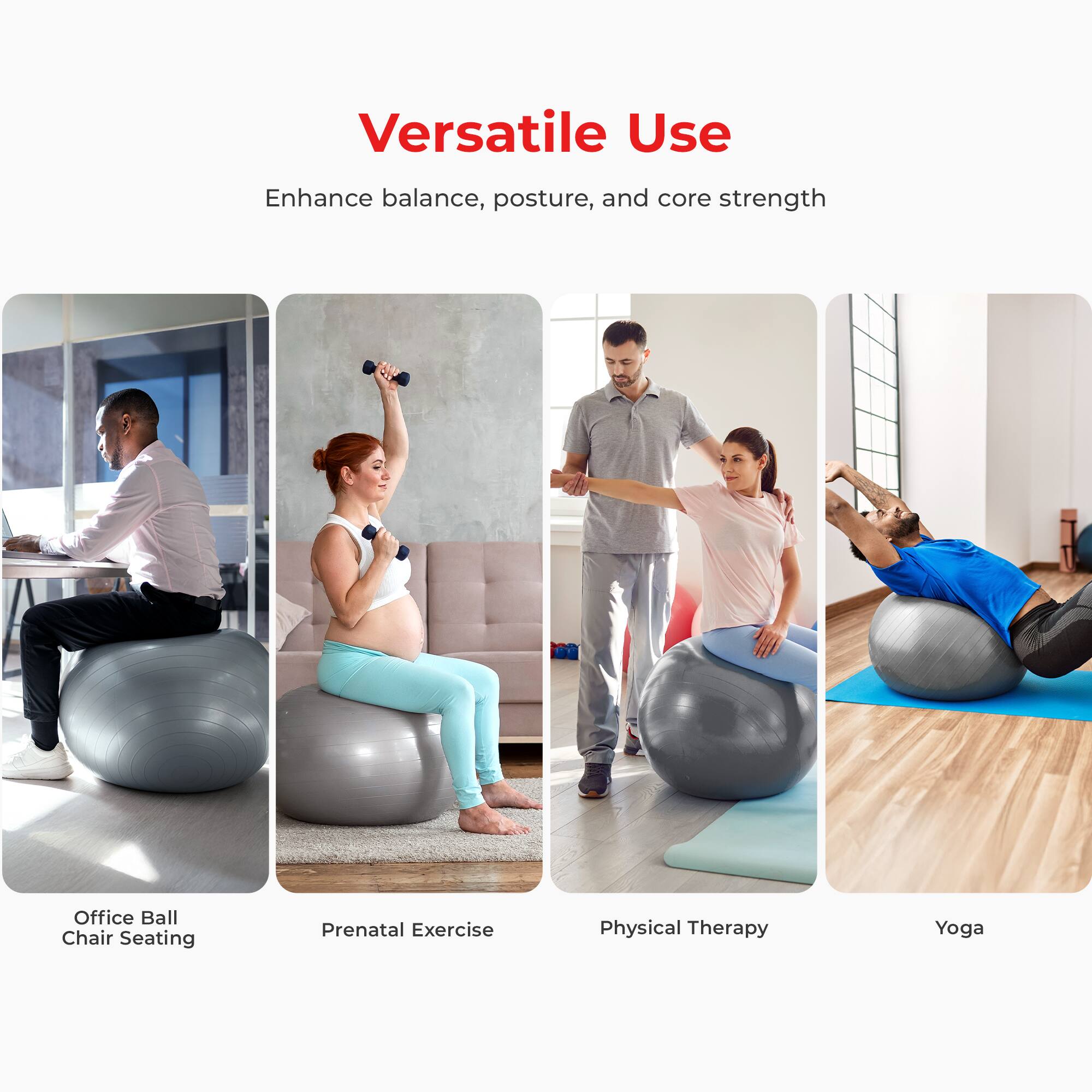 Versatile Use  
Enhance balance, posture, and core strength  

- Office Ball Chair Seating  
- Prenatal Exercise  
- Physical Therapy  
- Yoga