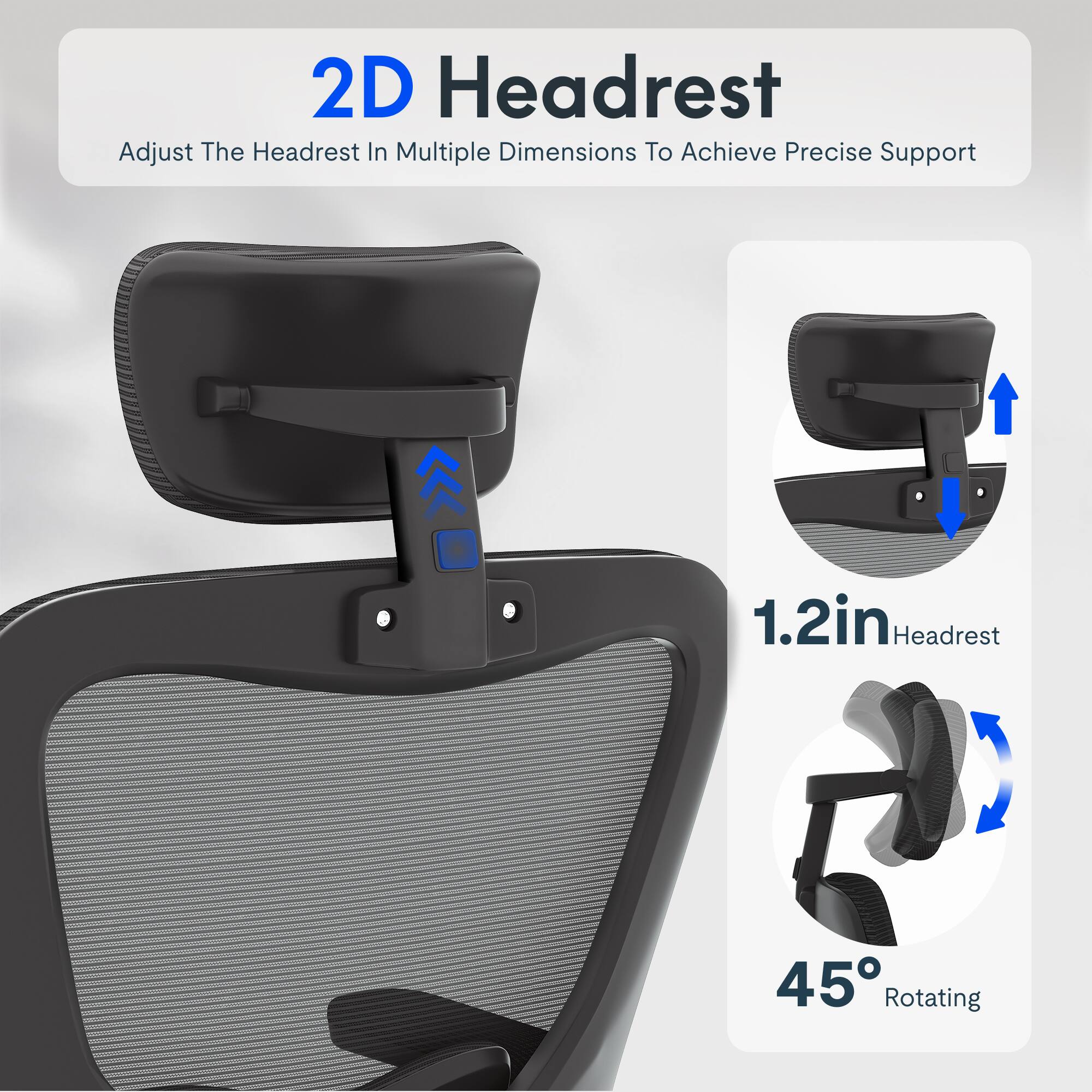 2D Headrest  
Adjust The Headrest In Multiple Dimensions To Achieve Precise Support  
1.2in Headrest  
45° Rotating