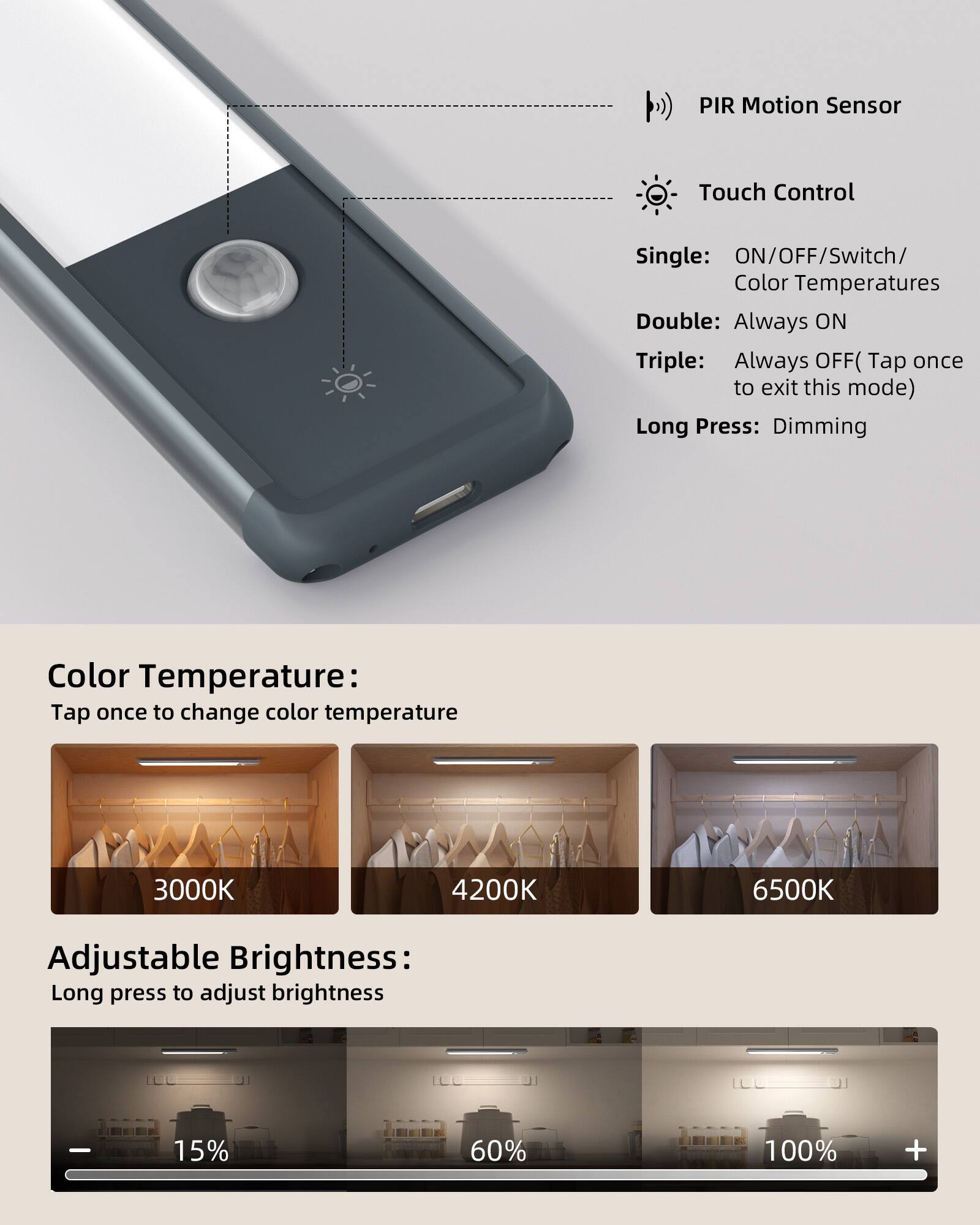 PIR Motion Sensor Touch Control

Single: ON/OFF/Switch/ Color Temperatures  
Double: Always ON  
Triple: Always OFF (Tap once to exit this mode)  
Long Press: Dimming  

Color Temperature:  
Tap once to change color temperature  
3000K 4200K 6500K  

Adjustable Brightness:  
Long press to adjust brightness  
15% 60% 100%