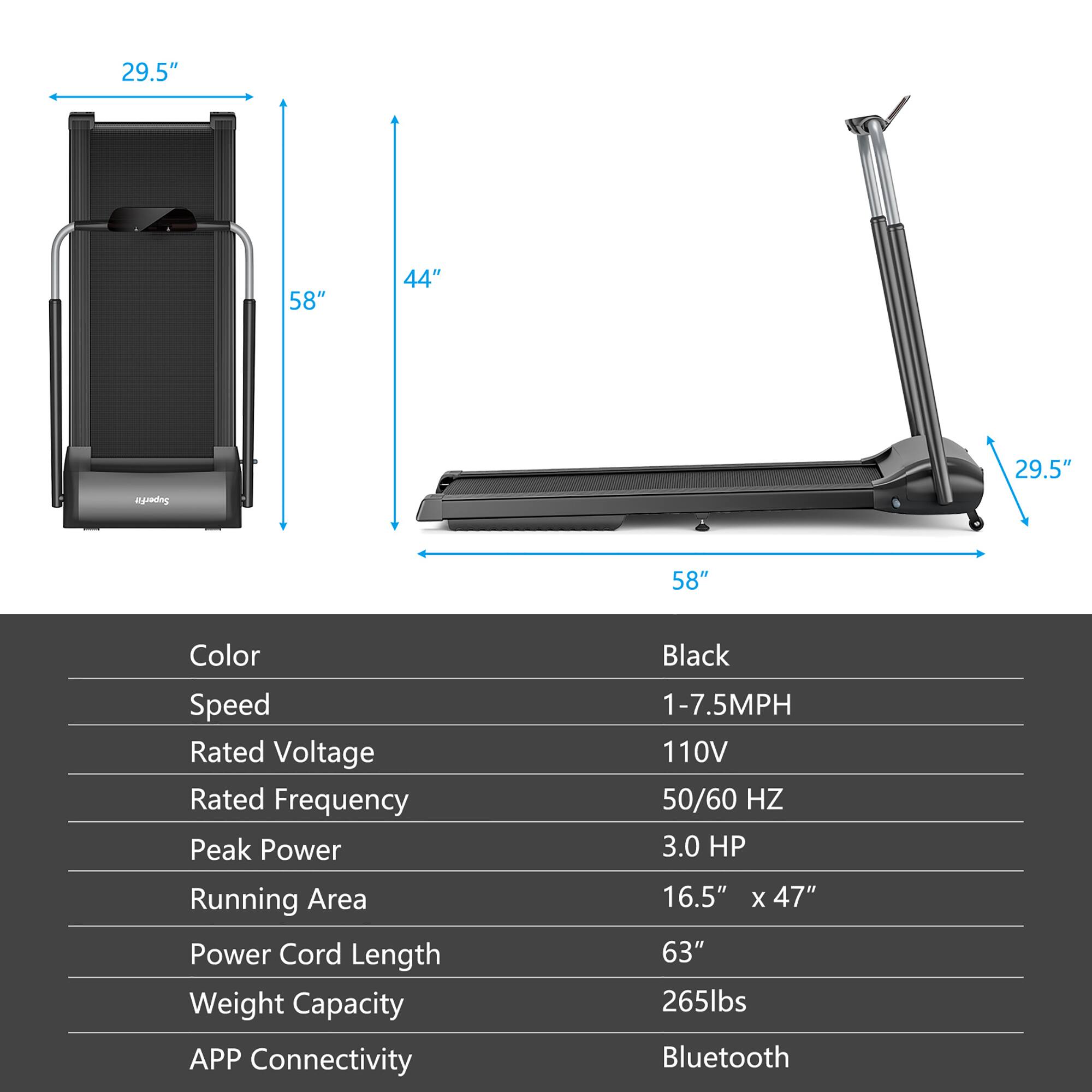 29.5" 58" 44" | Color | Speed | Rated Voltage | Rated Frequency | Peak Power | Running Area | Power Cord Length | Weight Capacity | APP Connectivity | Black | 1-7.5MPH | 110V | 50/60 HZ | 3.0 HP | 16.5" x 47" | 63" | 265lbs | Bluetooth