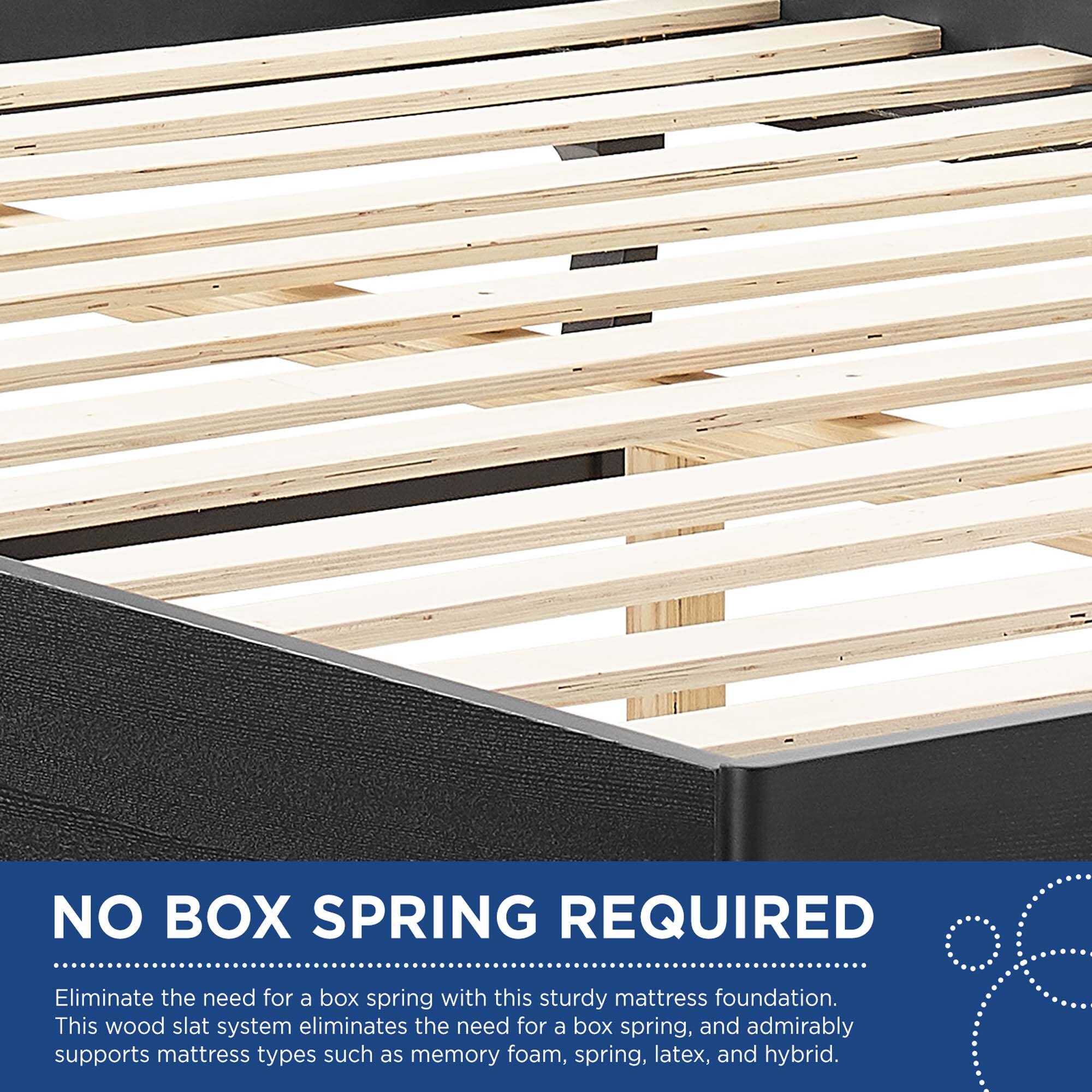 NO BOX SPRING REQUIRED

Eliminate the need for a box spring with this sturdy mattress foundation. This wood slat system eliminates the need for a box spring, and admirably supports mattress types such as memory foam, spring, latex, and hybrid.
