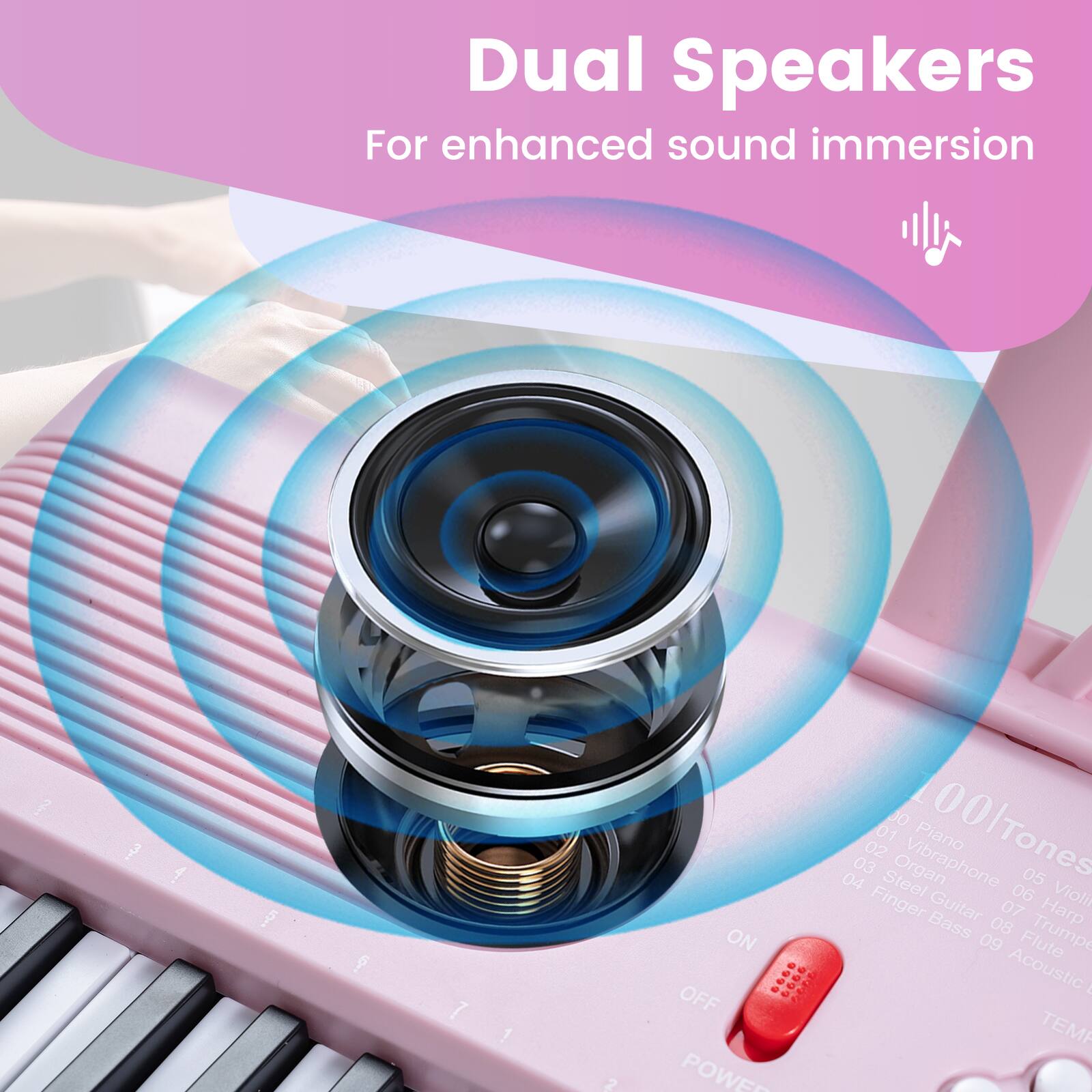 Dual Speakers  
For enhanced sound immersion  

01 DO  
02 Piano  
03 Steel Organ  
04 Vibraphone  
05 Finger  
06 Violin  
07 Bass Guitar  
08 Harp  
09 Trumpet  
10 Flute  
11 Acoustic  

ON : OFF  
POWER  
00 Tones  
ITEM