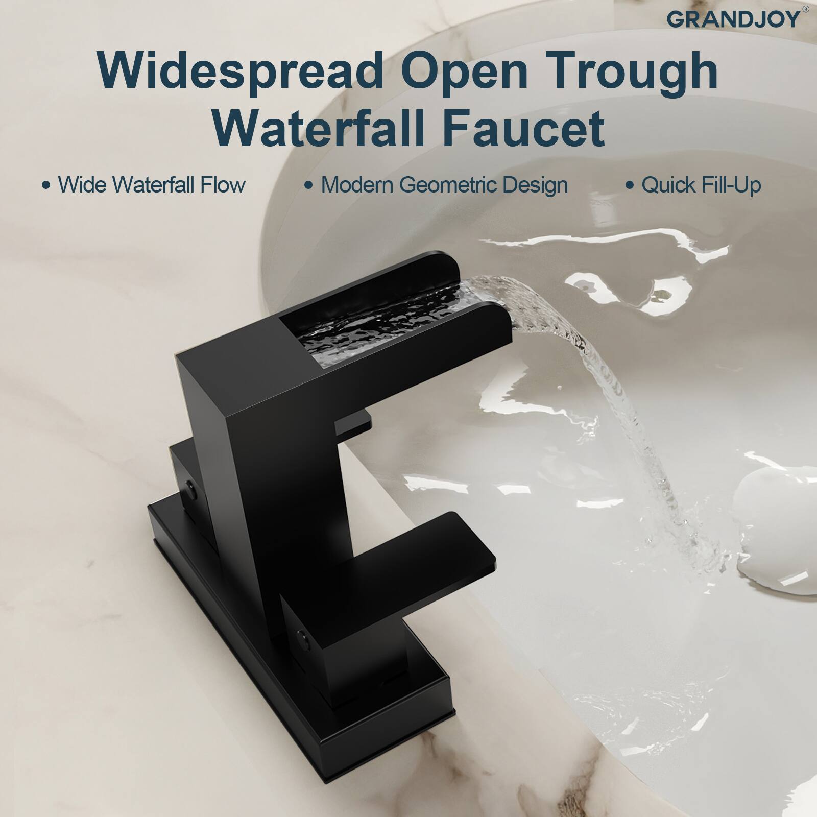 GRANDJOY  
Widespread Open Trough Waterfall Faucet  
- Wide Waterfall Flow  
- Modern Geometric Design  
- Quick Fill-Up