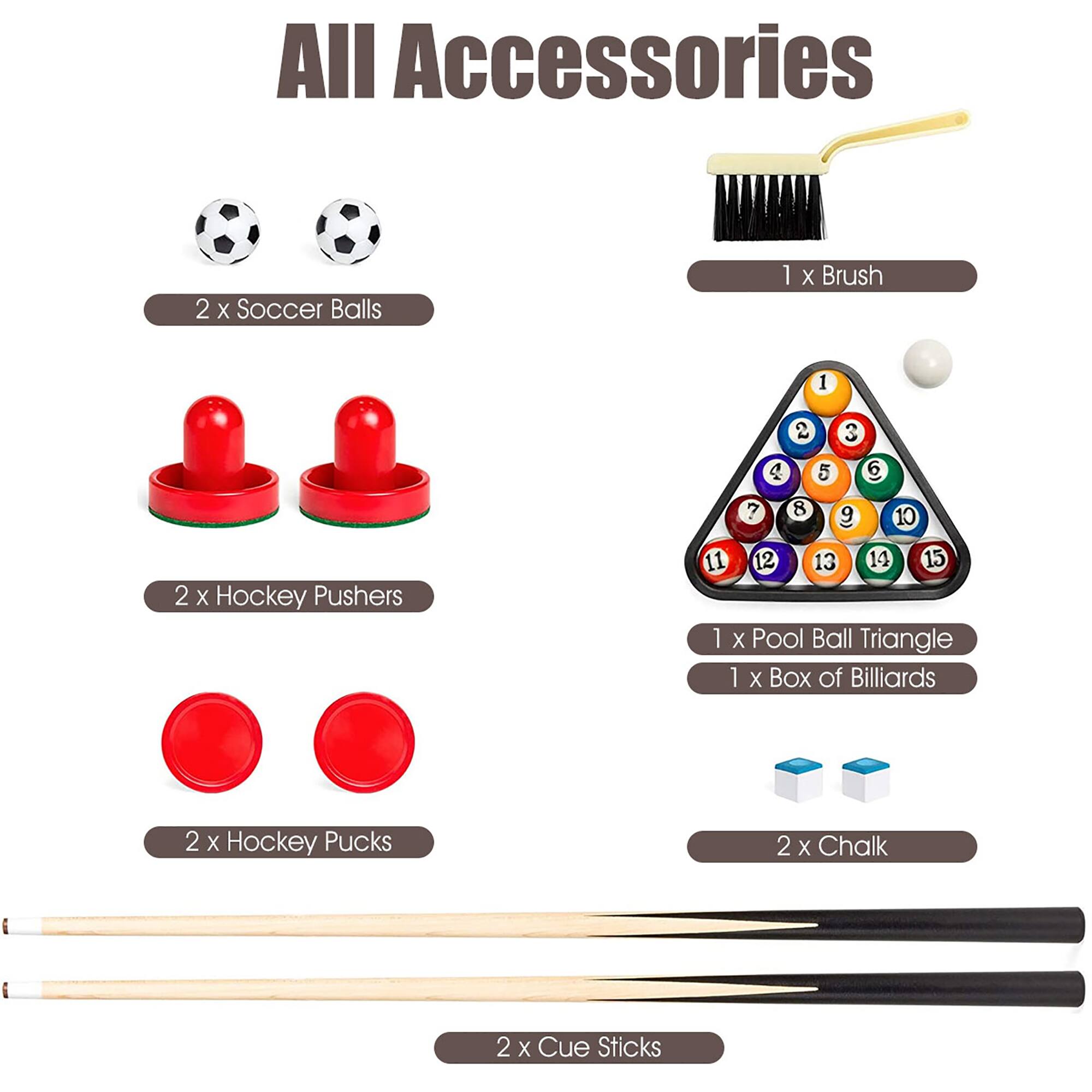 All Accessories:
* 2 x Soccer Balls
* 1 x Brush
* 1 x Pool Ball Triangle
* 1 x Box of Billiards
* 2 x Hockey Pushers
* 2 x Hockey Pucks
* 2 x Chalk
* 2 x Cue Sticks