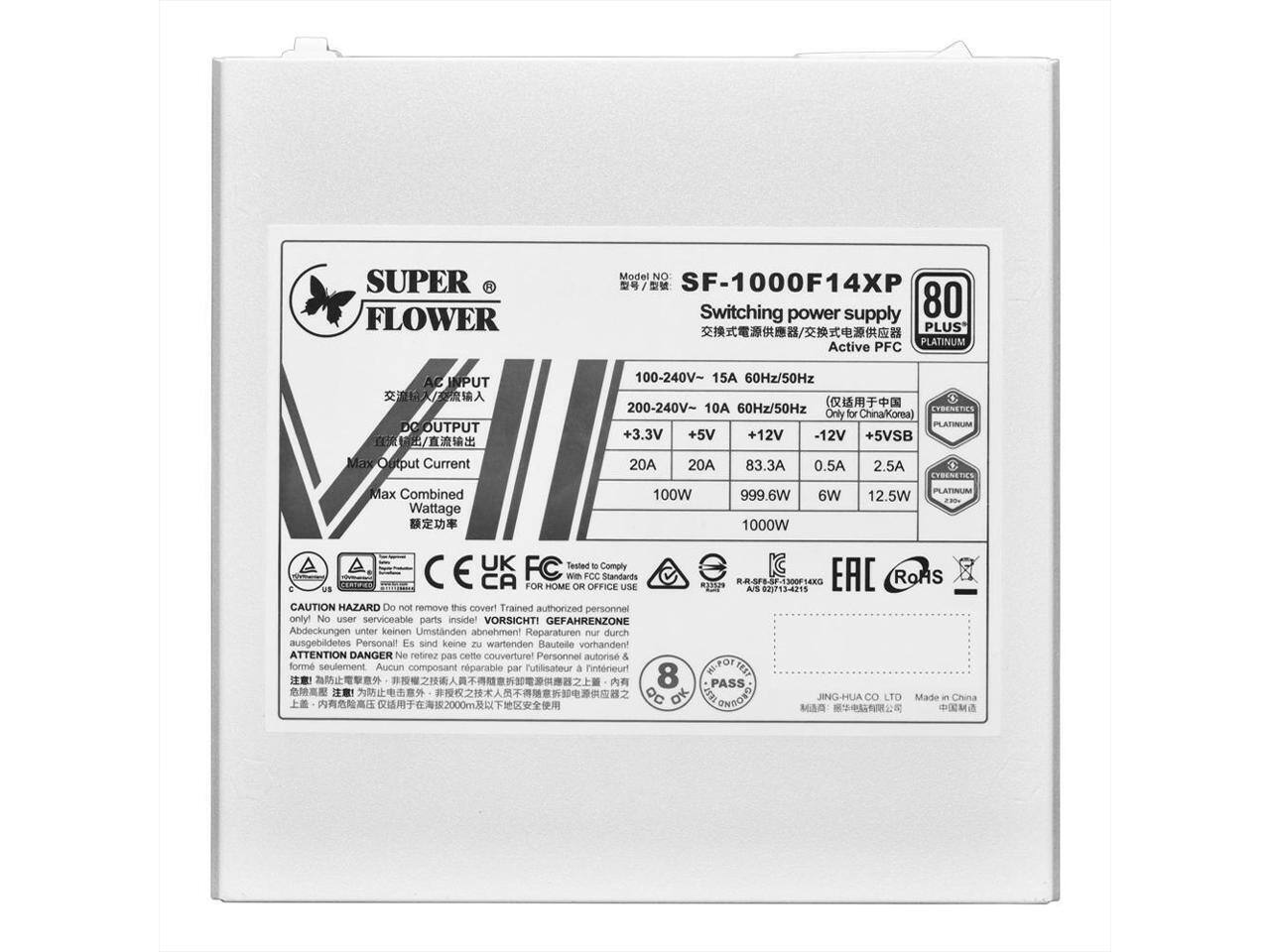 **SUPER FLOWER**

**Model No:** SF-1000F14XP

**Switching Power Supply**

**80 PLUS PLATINUM Active PFC**

**AC INPUT:**
- 100-240V~ 15A 60Hz/50Hz
- 200-240V~ 10A 60Hz/50Hz

**DC OUTPUT:**
- +3.3V 20A
- +5V 20A
- +12V 83.3A
- -12V 0.5A
- +5VSB 2.5A

**Max Combined Wattage:**
- 100W
- 999.6W
- 6W
- 12.5W

**Only for China/Korea**

**Certifications:**
- CE
- FCC
- RoHS
- EAC
- UK FC

**Compliance:**
- Tested to comply with FCC standards for home use

**Caution:**
- Do not remove this cover! Trained authorized personnel only! No user serviceable parts inside