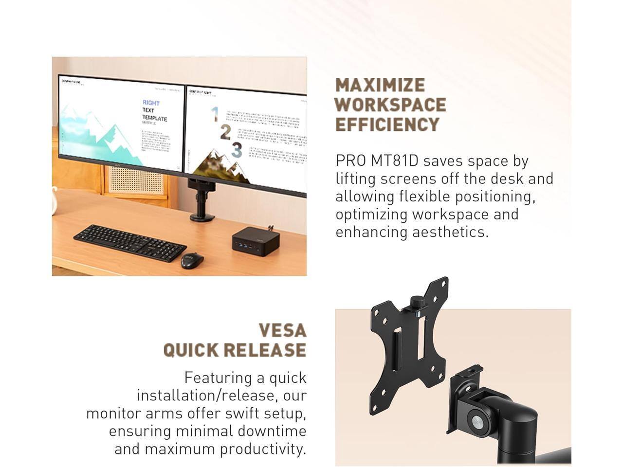 MAXIMIZE WORKSPACE EFFICIENCY

PRO MT81D saves space by lifting screens off the desk and allowing flexible positioning, optimizing workspace and enhancing aesthetics.

QUICK RELEASE

Featuring a quick installation/release, our monitor arms offer swift setup, ensuring minimal downtime and maximum productivity.