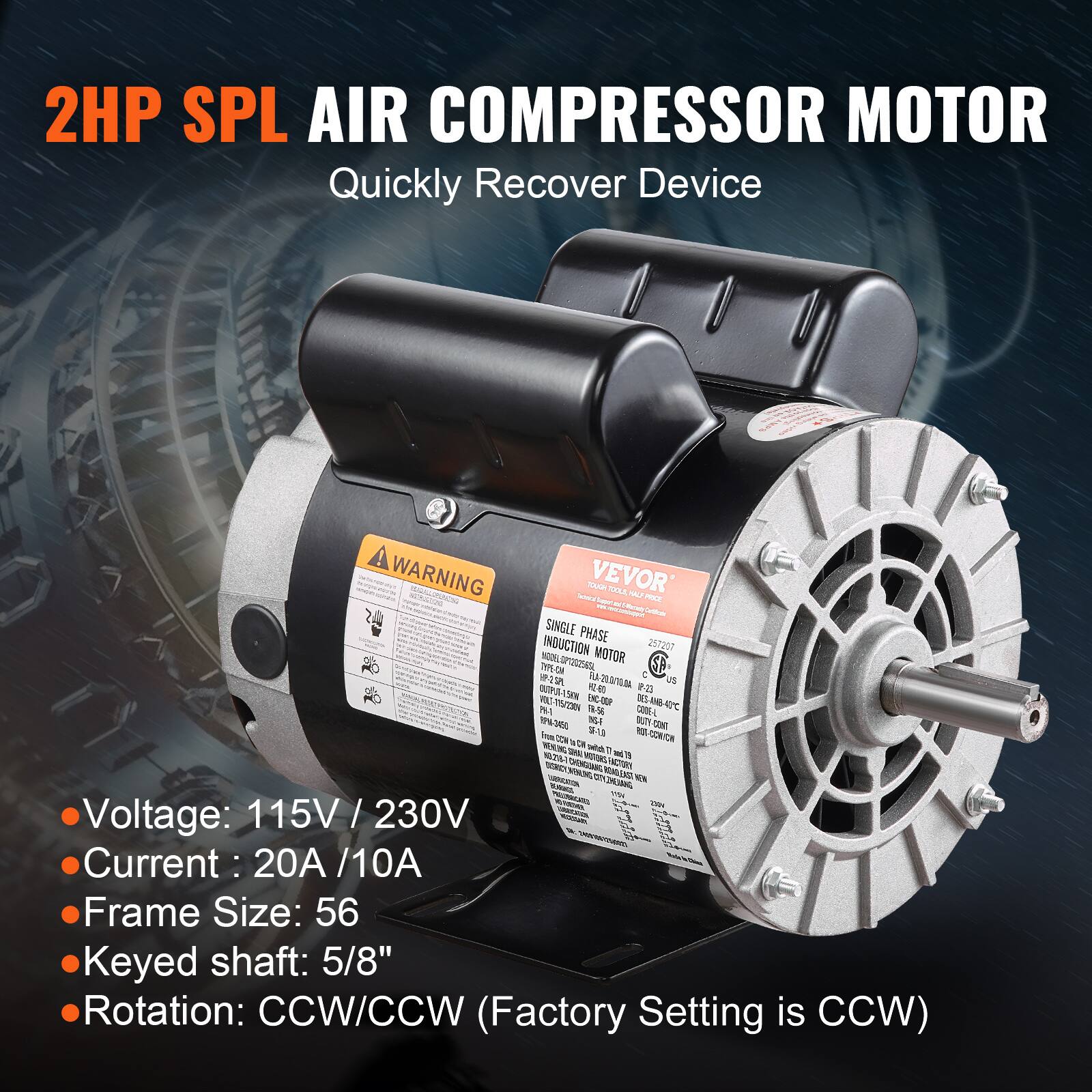 2HP SPL AIR COMPRESSOR MOTOR  
Quickly Recover Device

WARNING  
VEVOR TOUGH  
Reque: TOOLS  
1942 PRICE (Synews Certificate)  
SINGLE PHASE INDUCTION MOTOR  
257207  
INDOLOP1202565L  
MOTOR TYPE-ON US  
60g  
23 T15/230V  
900-363  
3%1  
19.56  
CODE-L  
3450  
INS-F  
cont  
18-1.0

CORN  
Voltage: 115V / 230V  
Current: 20A / 10A  
Frame Size: 56  
Keyed shaft: 5/8"  
Rotation: CCW/CCW (Factory Setting is CCW)