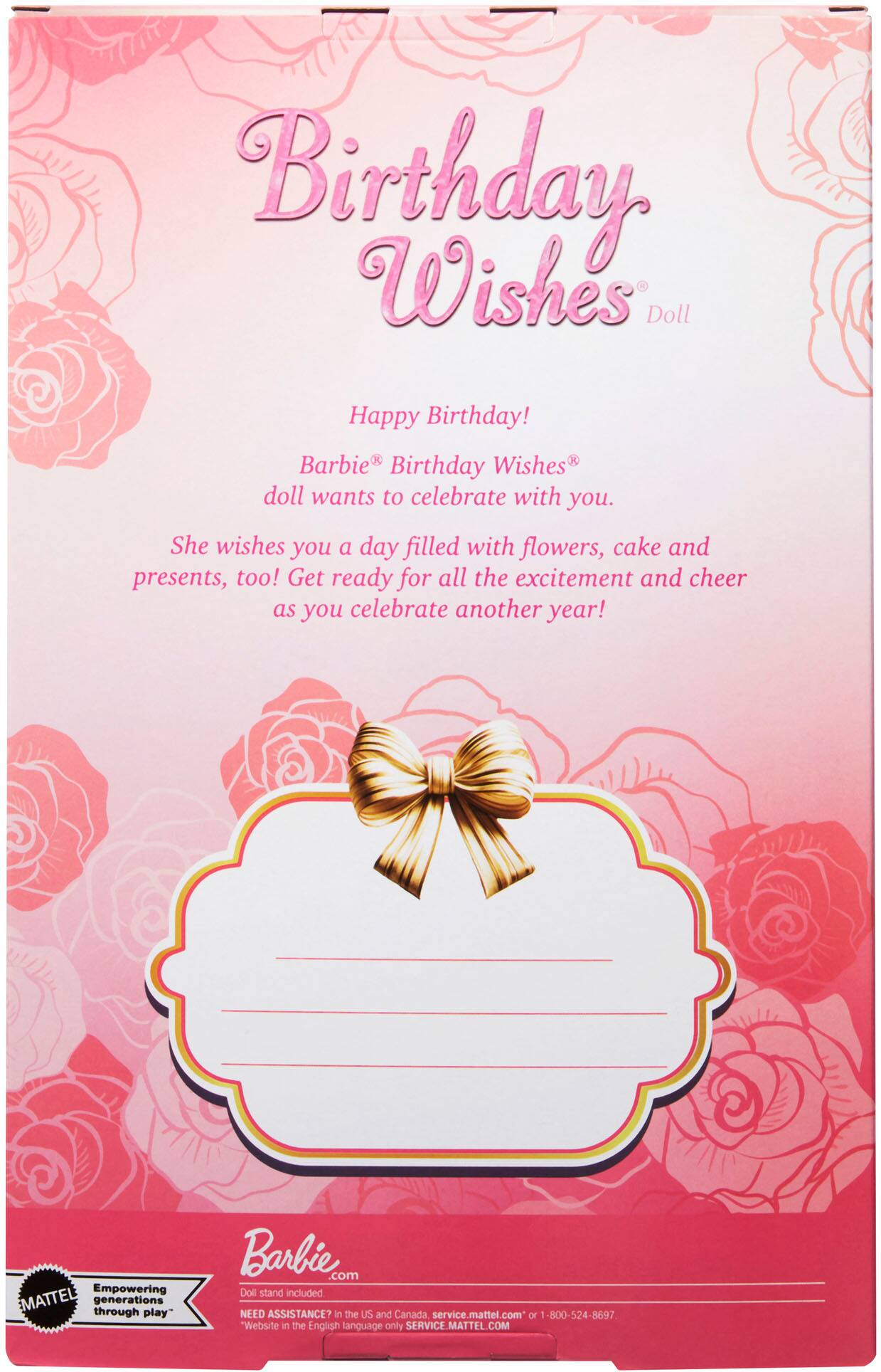 **Birthday Wishes Doll**

Happy Birthday!

Barbie® Birthday Wishes® doll wants to celebrate with you. She wishes you a day filled with flowers, cake and presents, too! Get ready for all the excitement and cheer as you celebrate another year!

---

**Barbie®**

Empowering MATTEL generations through play

Doll stand included

NEED ASSISTANCE? in the US and Canada service.mattel.com or 1-800-524-8697

Website in the English language only SERVICE.MATTEL.COM