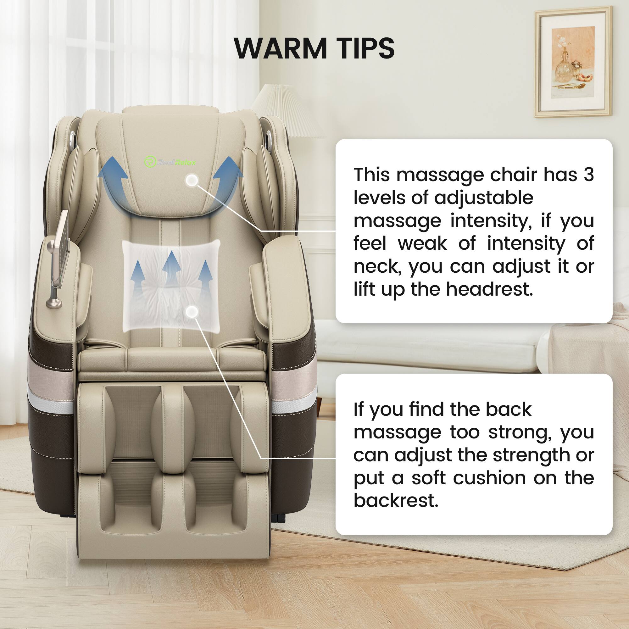 WARM TIPS

This massage chair has 3 levels of adjustable massage intensity. If you feel weak of intensity of neck, you can adjust it or lift up the headrest.

If you find the back massage too strong, you can adjust the strength or put a soft cushion on the backrest.