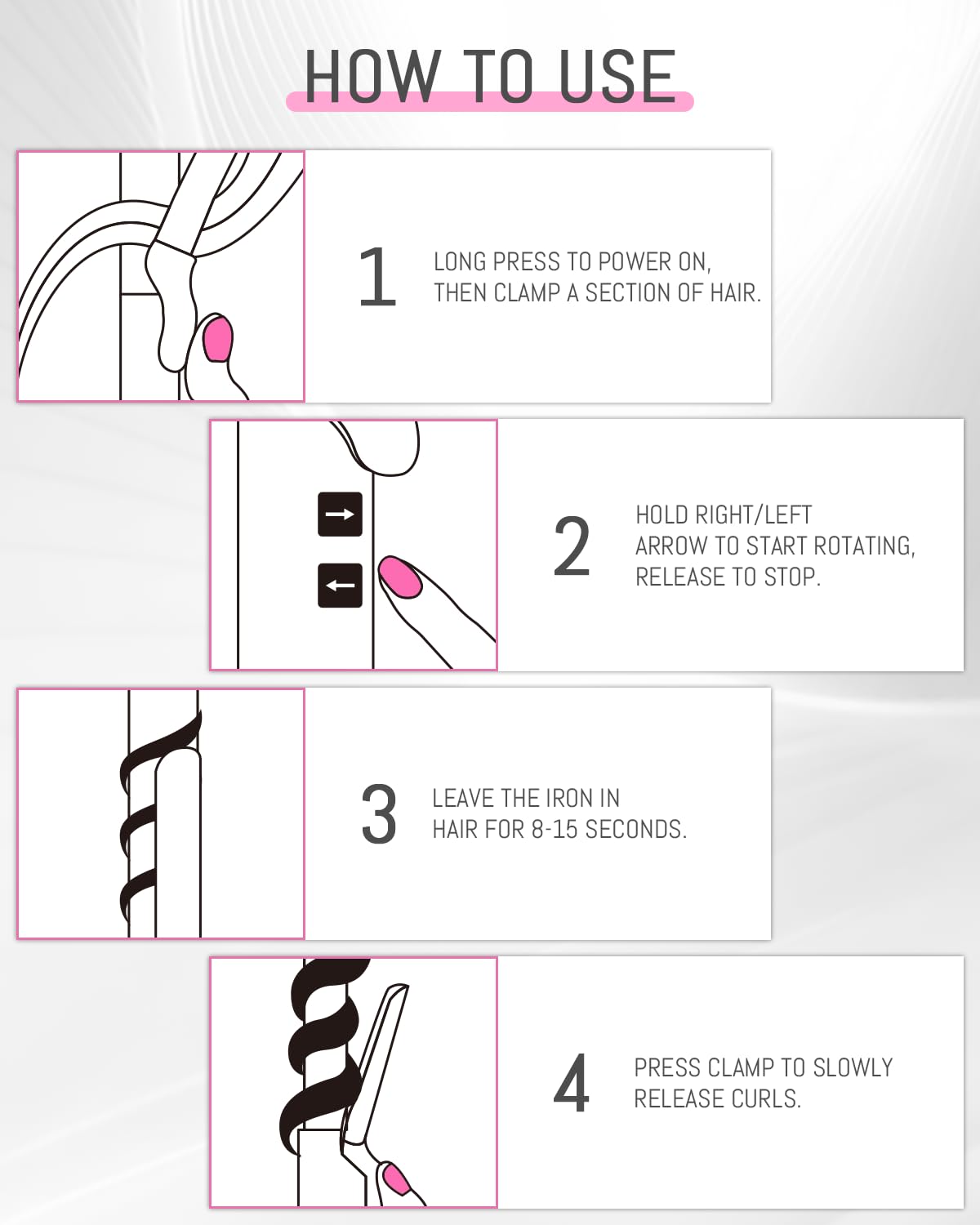 1. Long press to power on, then clamp a section of hair.
2. Hold right/left arrow to start rotating, release to stop.
3. Leave the iron in hair for 8-15 seconds.
4. Press clamp to slowly release curls.