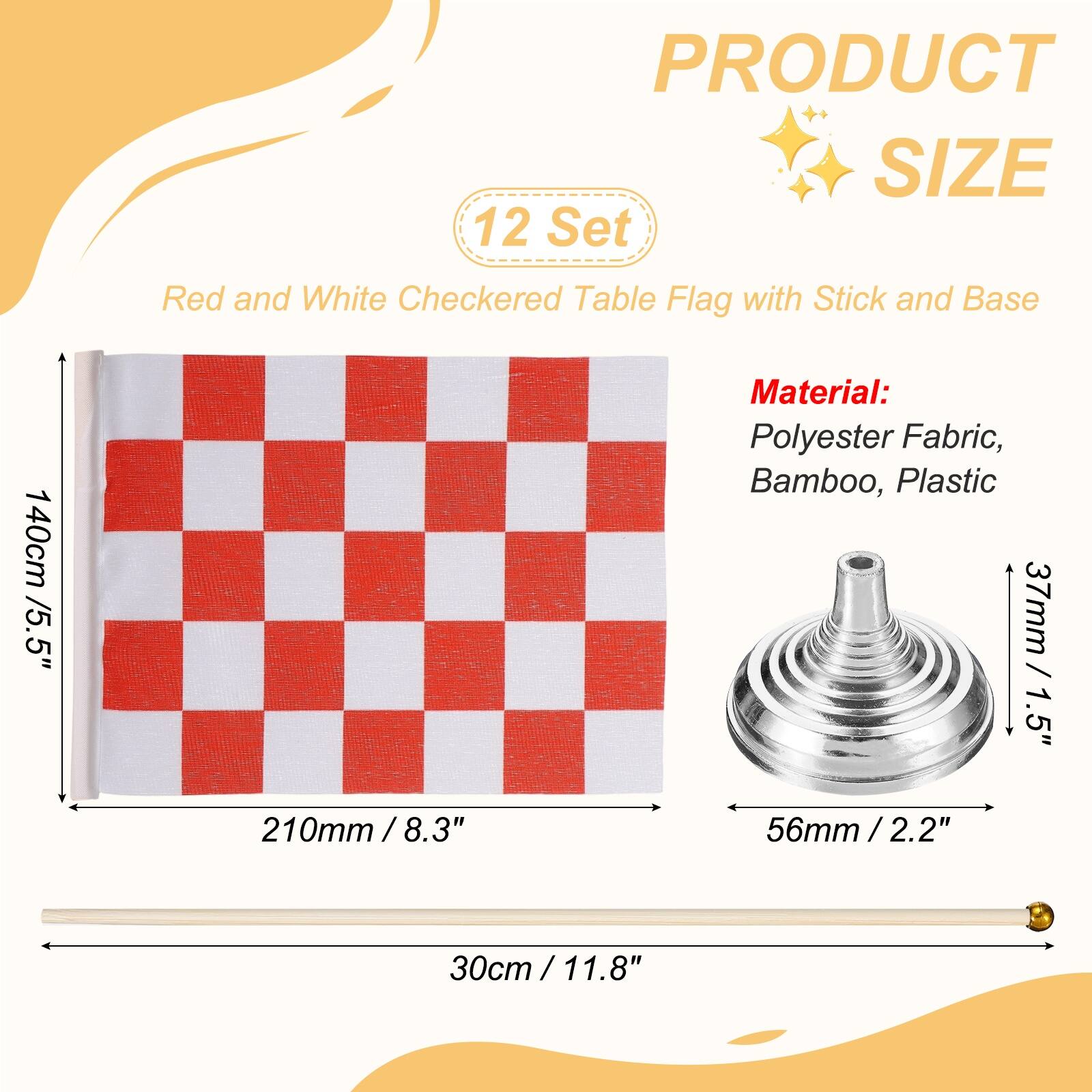 PRODUCT SIZE

12 Set Red and White Checkered Table Flag with Stick and Base

140cm / 5.5" 

Material: Polyester Fabric, Bamboo, Plastic

37mm / 1.5" 

210mm / 8.3" 

56mm / 2.2" 

30cm / 11.8"