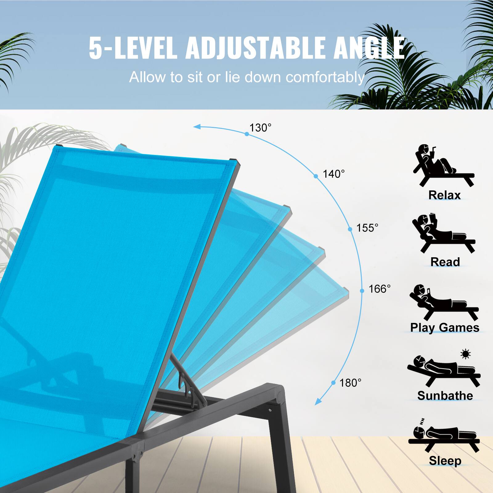5-LEVEL ADJUSTABLE ANGLE  
Allow to sit or lie down comfortably  

130°  
140°  
155°  
166°  
180°  

Relax  
Read  
Play Games  
Sunbathe  
Sleep