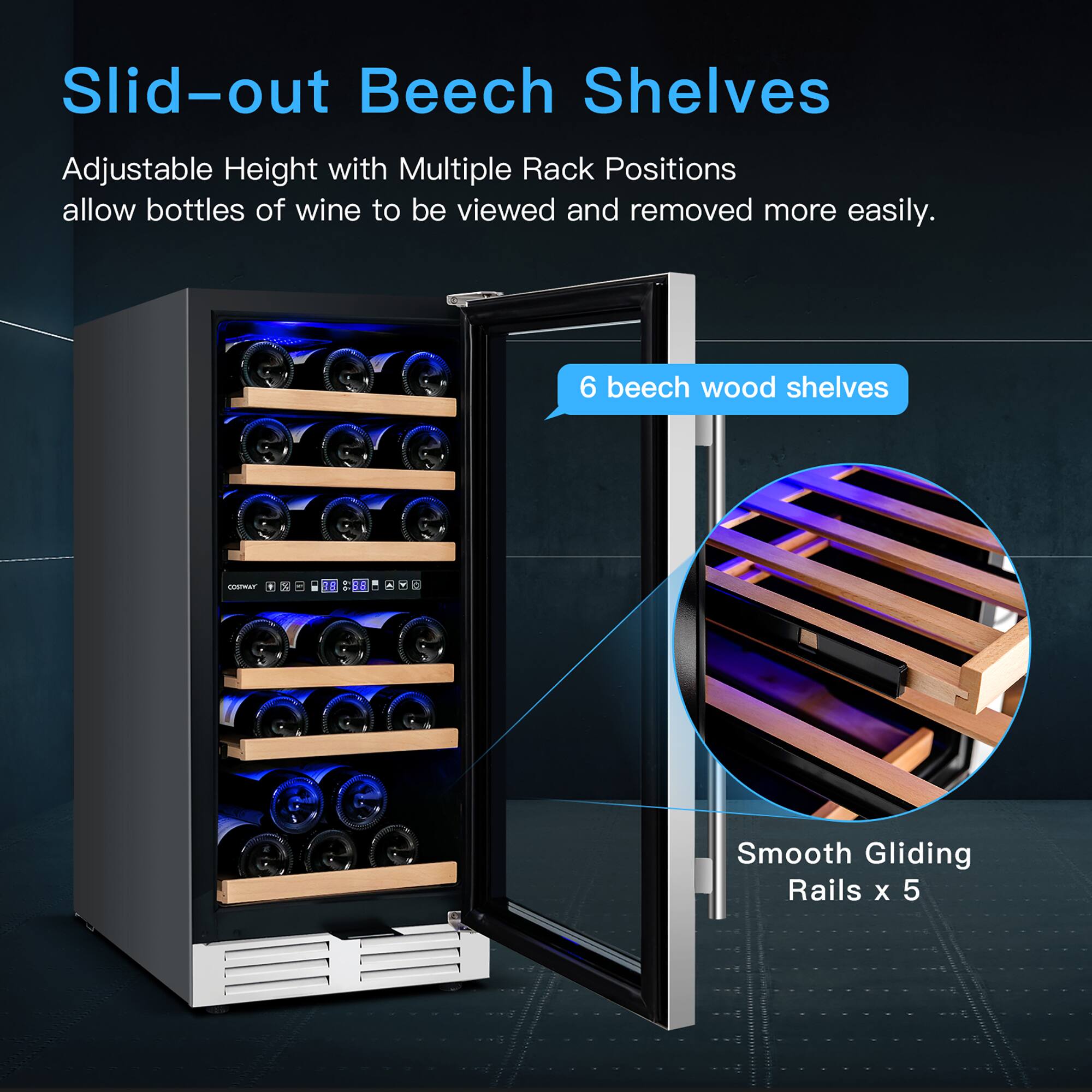 Slid-out Beech Shelves

Adjustable Height with Multiple Rack Positions allow bottles of wine to be viewed and removed more easily.

6 beech wood shelves

Smooth Gliding Rails x 5