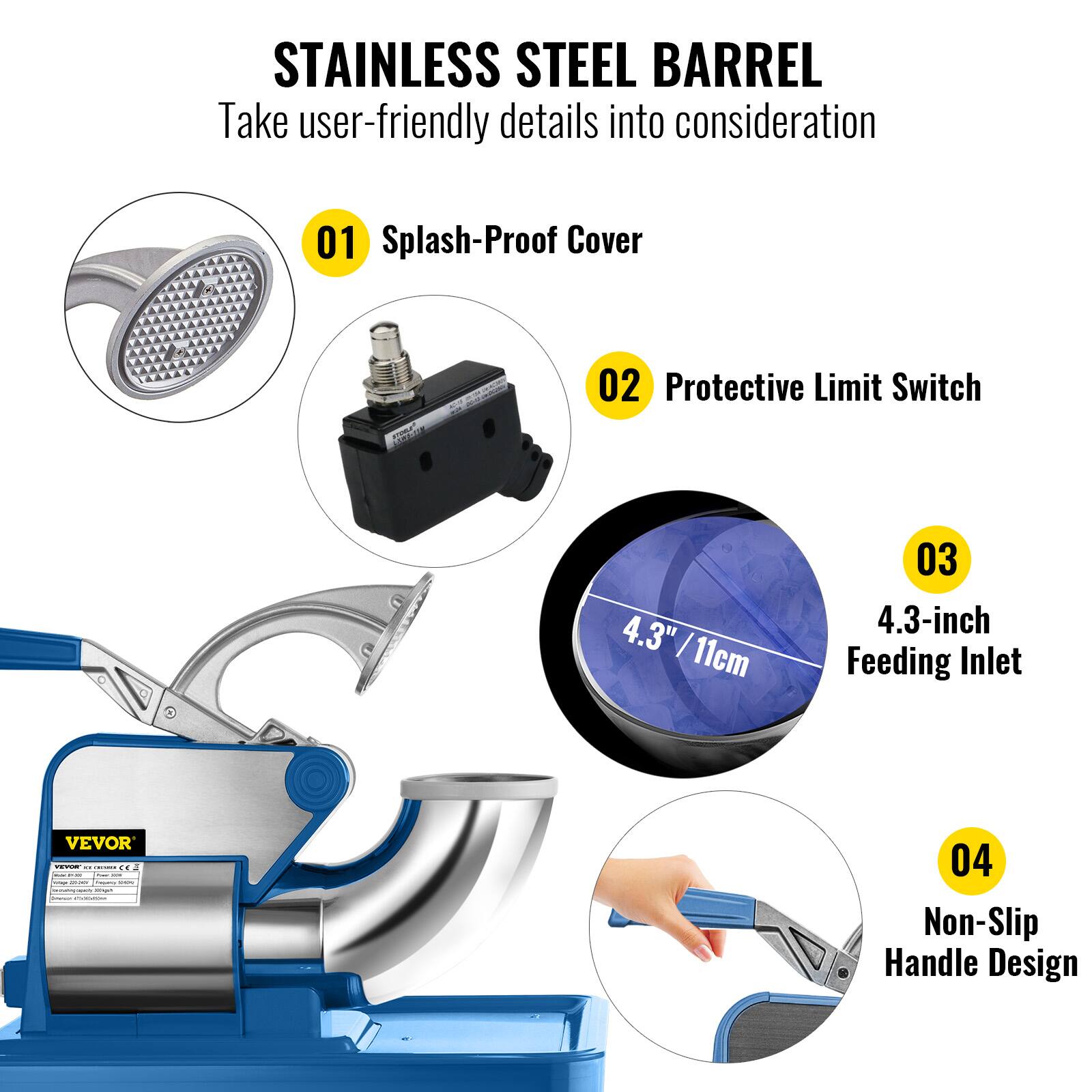 STAINLESS STEEL BARREL
Take user-friendly details into consideration
01 Splash-Proof Cover
02 Protective Limit Switch
03 4.3-inch Feeding Inlet
04 Non-Slip Handle Design