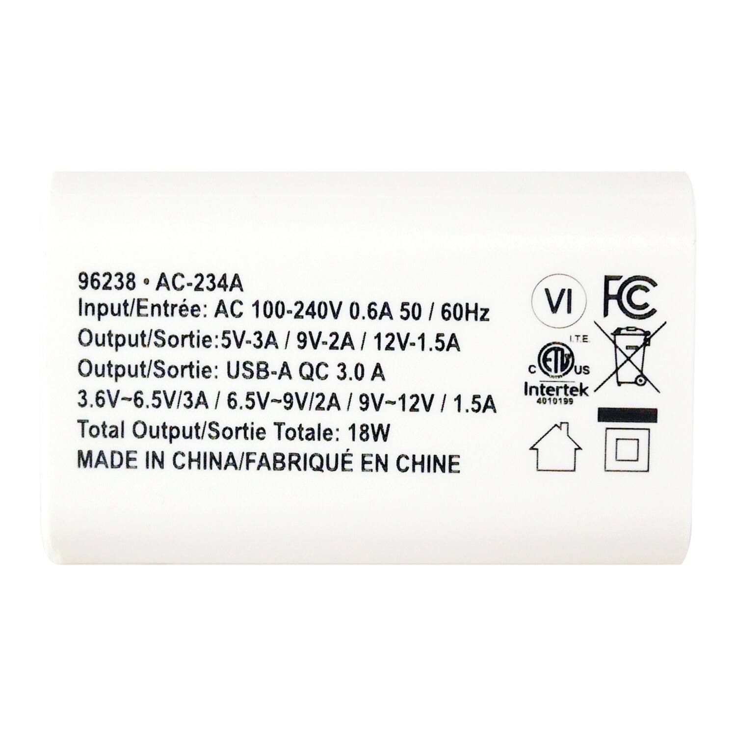 96238 • AC-234A  
Input/Entrée: AC 100-240V 0.6A 50/60Hz  
Output/Sortie: 5V-3A / 9V-2A / 12V-1.5A  
Output/Sortie: USB-A QC 3.0 A  
3.6V-6.5V/3A / 6.5V-9V/2A / 9V-12V/1.5A  
Total Output/Sortie Totale: 18W  
MADE IN CHINA/FABRIQUÉ EN CHINE  

VI  
FC  
ITE  
Intertek  
4010199