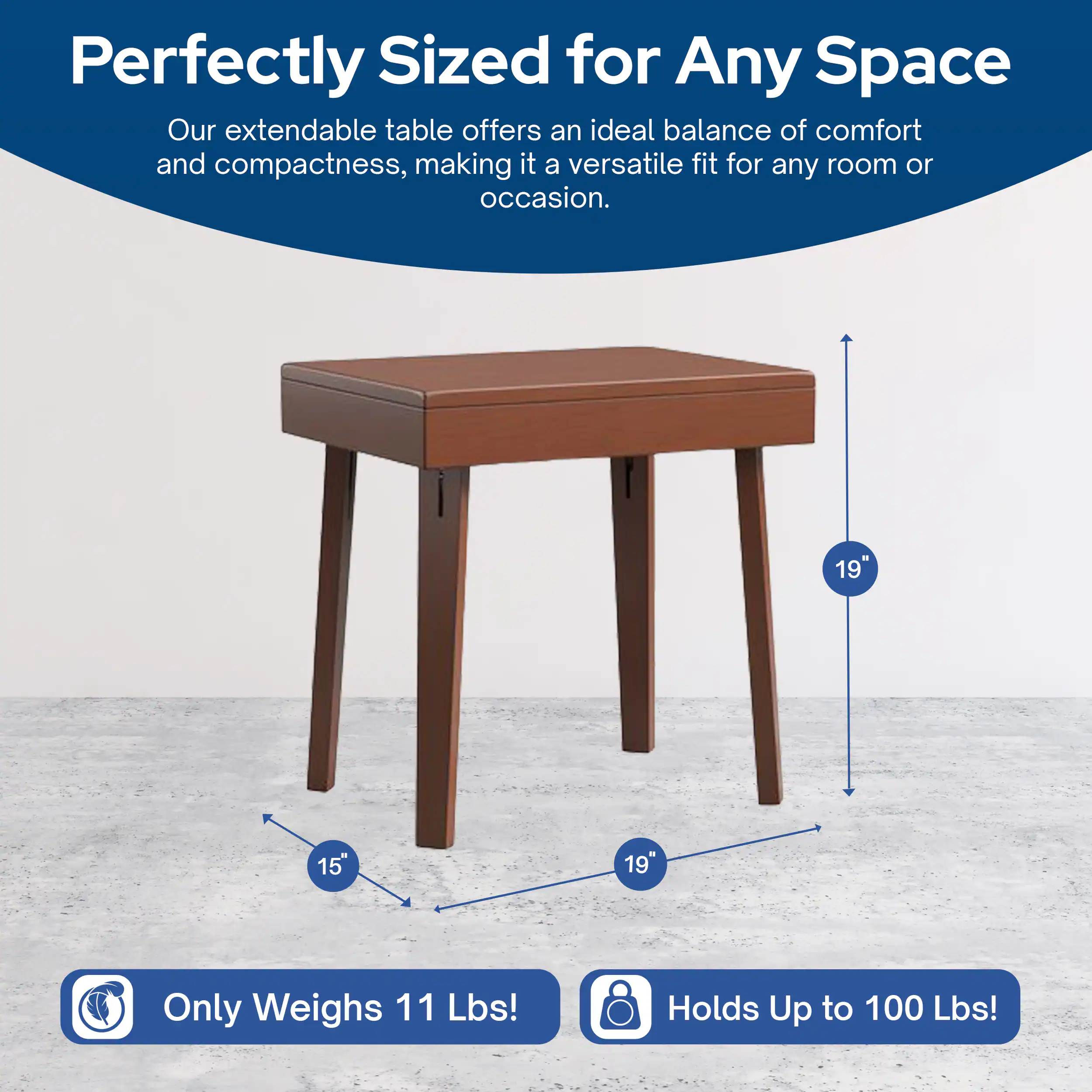 Perfectly Sized for Any Space  
Our extendable table offers an ideal balance of comfort and compactness, making it a versatile fit for any room or occasion.  

19" x 15" x 19"  
Only Weighs 11 Lbs!  
Holds Up to 100 Lbs!