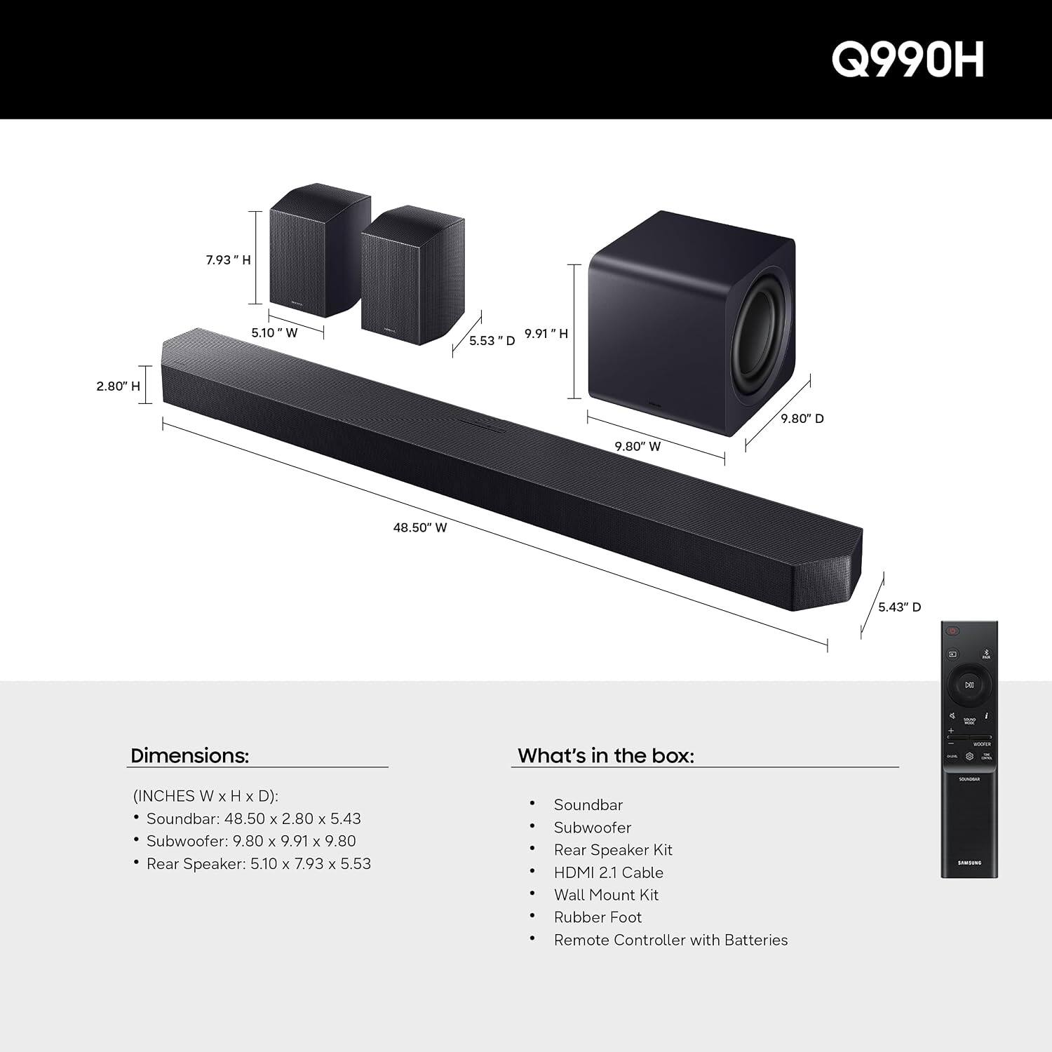 Q990H

Dimensions: (INCHES W x H x D)
- Soundbar: 48.50 x 2.80 x 5.43
- Subwoofer: 9.80 x 9.91 x 9.80
- Rear Speaker: 5.10 x 7.93 x 5.53

What's in the box:
- Soundbar
- Subwoofer
- Rear Speaker Kit
- HDMI 2.1 Cable
- Wall Mount Kit
- Rubber Foot
- Remote Controller with Batteries