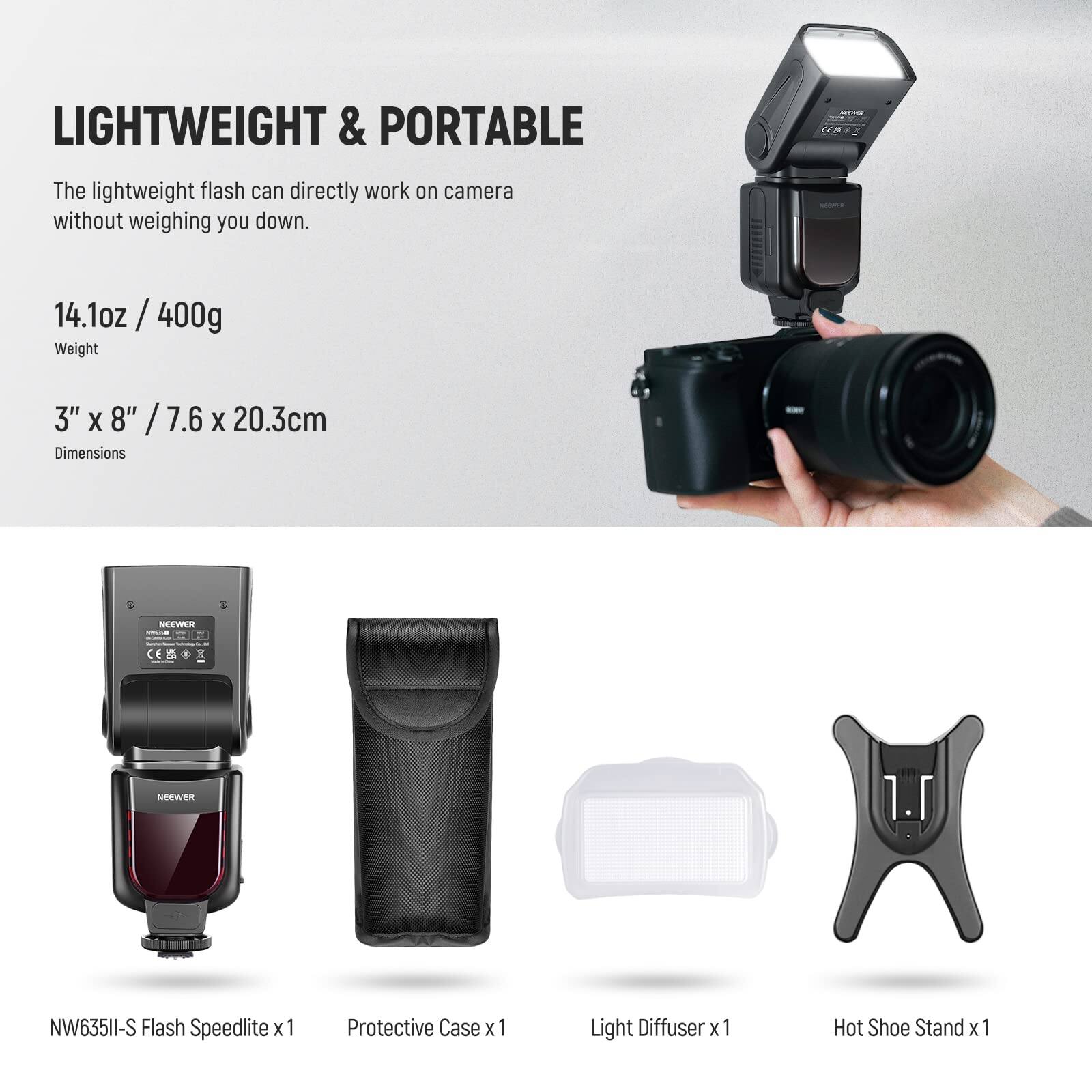 LIGHTWEIGHT & PORTABLE  
The lightweight flash can directly work on camera without weighing you down.  

14.1oz / 400g  
Weight  

3" X 8" / 7.6 X 20.3cm  
Dimensions  

NEEWER CEB NW635II-S Flash Speedlite x 1  
Protective Case x 1  
Light Diffuser x 1  
Hot Shoe Stand x 1
