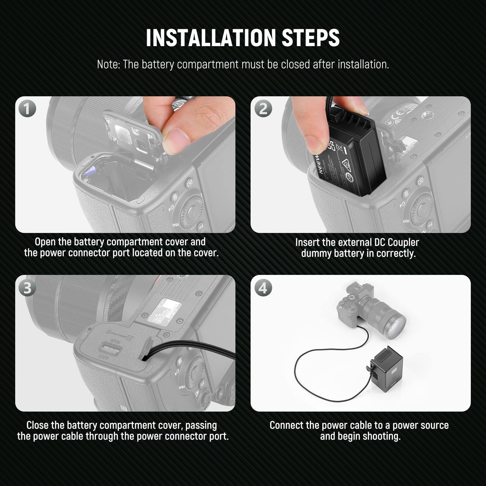 **INSTALLATION STEPS**

*Note: The battery compartment must be closed after installation.*

1. **Open the battery compartment cover and the power connector port located on the cover.**

2. **Insert the external DC Coupler dummy battery in correctly.**

3. **Close the battery compartment cover, passing the power cable through the power connector port.**

4. **Connect the power cable to a power source and begin shooting.**