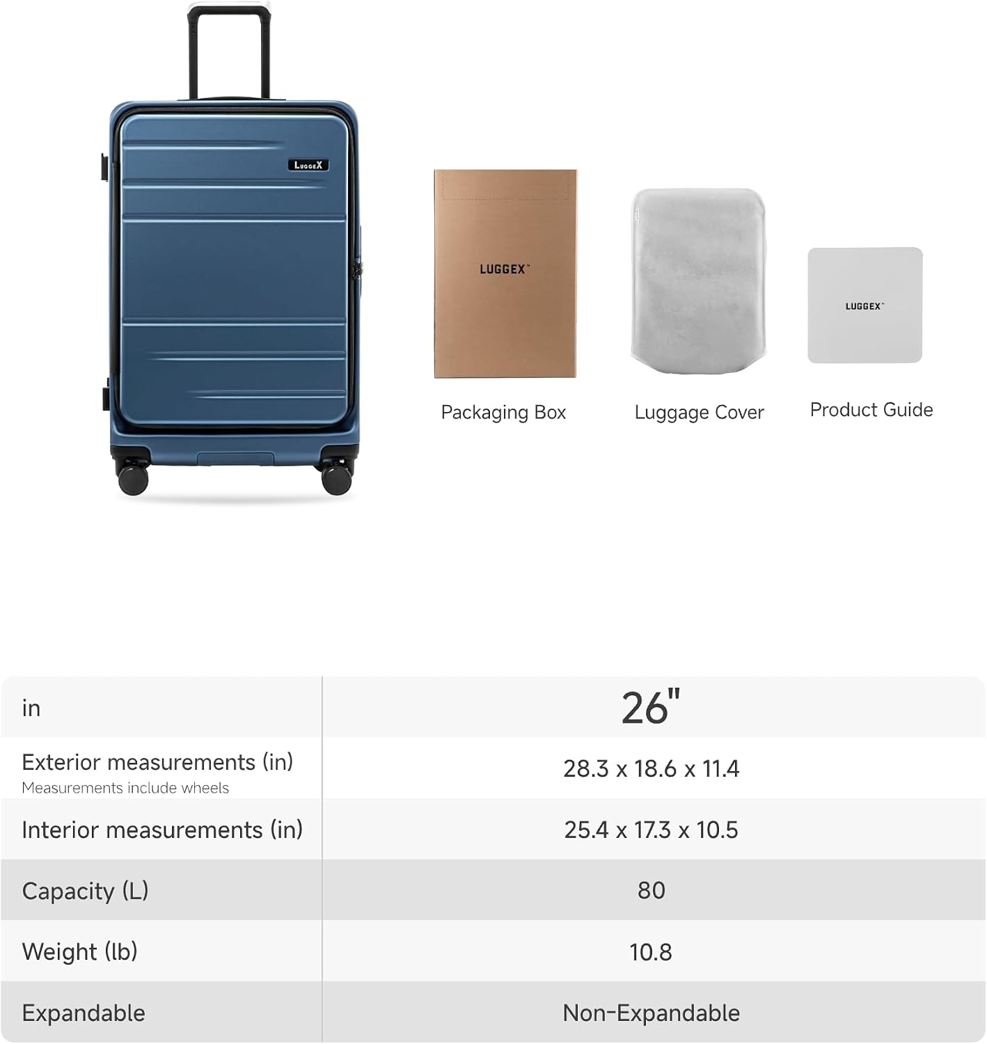 LUGGEX Packaging Box Luggage Cover Product Guide

26"  
Exterior measurements (in)  
Measurements include wheels  
28.3 x 18.6 x 11.4  

Interior measurements (in)  
25.4 x 17.3 x 10.5  

Capacity (L)  
80  

Weight (lb)  
10.8  

Expandable  
Non-Expandable