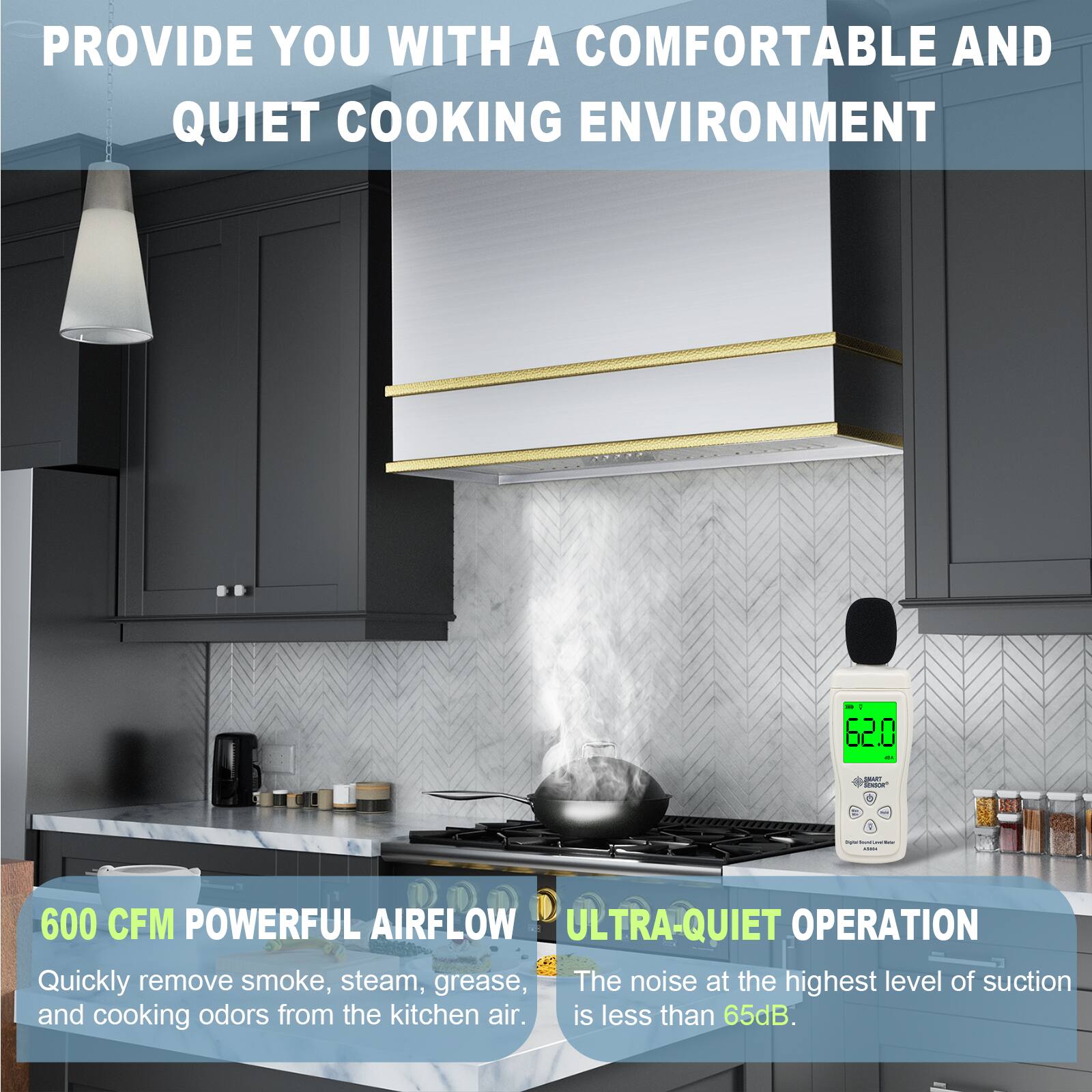 PROVIDE YOU WITH A COMFORTABLE AND QUIET COOKING ENVIRONMENT

600 CFM POWERFUL AIRFLOW
Quickly remove smoke, steam, grease, and cooking odors from the kitchen air.

ULTRA-QUIET OPERATION
The noise at the highest level of suction is less than 65dB.