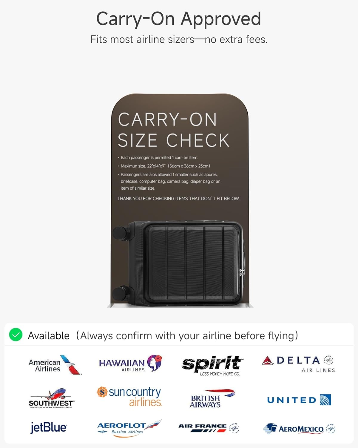 Carry-On Approved  
Fits most airline sizers—no extra fees.

CARRY-ON SIZE CHECK  
- Each passenger is permitted 1 carry-on item.  
- Maximum size: 22x14x9" (56cm x 36cm x 25cm)  
- Passengers are also allowed 1 smaller such as apures, briefcase, computer bag, camera bag, diaper bag or an item of similar size.  

THANK YOU FOR CHECKING ITEMS THAT DON'T FIT BELOW.

Available (Always confirm with your airline before flying)  
- American Airlines  
- HAWAIIAN Airlines  
- Spirit Airlines  
- DELTA Air Lines  
- British Airways  
- UNITED  
- Southwest Airlines  
- sun country airlines  
- jetBlue  
- AEROFLOT Russian Airlines  
- AIR FRANCE  
- AEROMEXICO