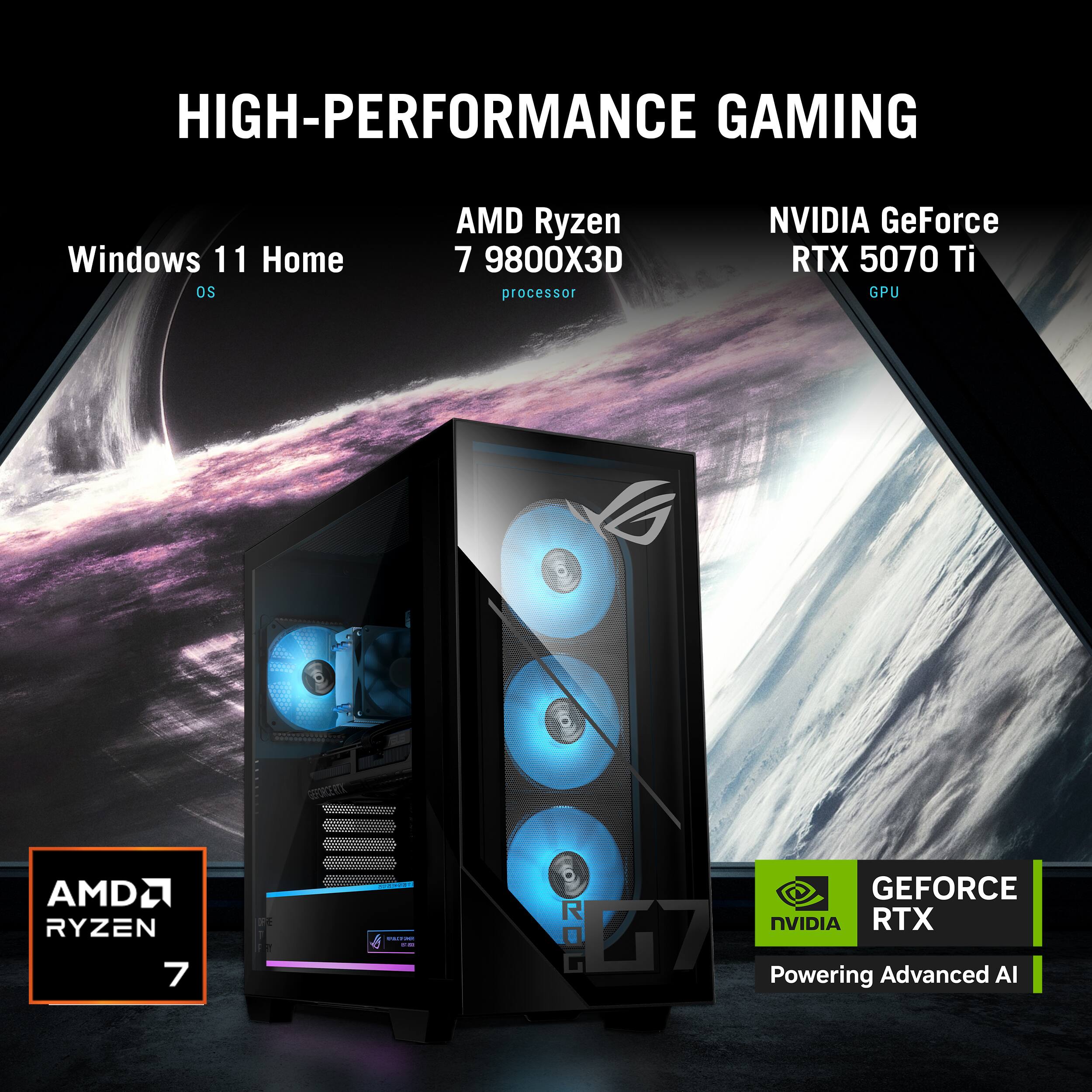 HIGH-PERFORMANCE GAMING

Windows 11 Home  
OS

AMD Ryzen  
7 9800X3D  
processor

NVIDIA GeForce  
RTX 5070 Ti  
GPU

AMD RYZEN 7

ROG

GEFORCE RTX  
Powering Advanced AI