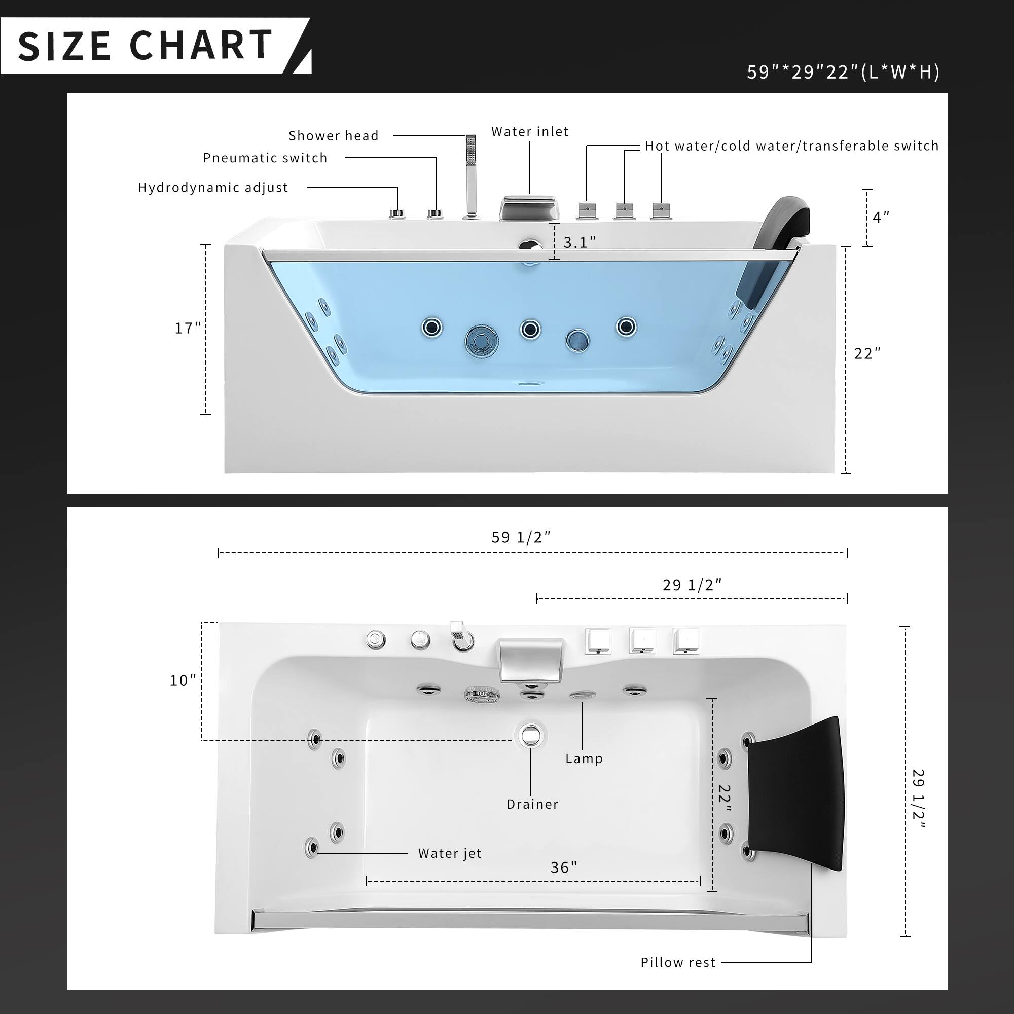 **SIZE CHART**

59" * 29" * 22" (L * W * H)

- Shower head
- Pneumatic switch
- Water inlet
- Hot water/cold water/transferable switch
- Hydrodynamic adjust

- 3.1"
- 4"
- 17"
- 22"
- 59 1/2"
- 29 1/2"
- 10"
- 36"
- 22"
- 29 1/2"

- Water jet
- Lamp
- Drainer
- Pillow rest