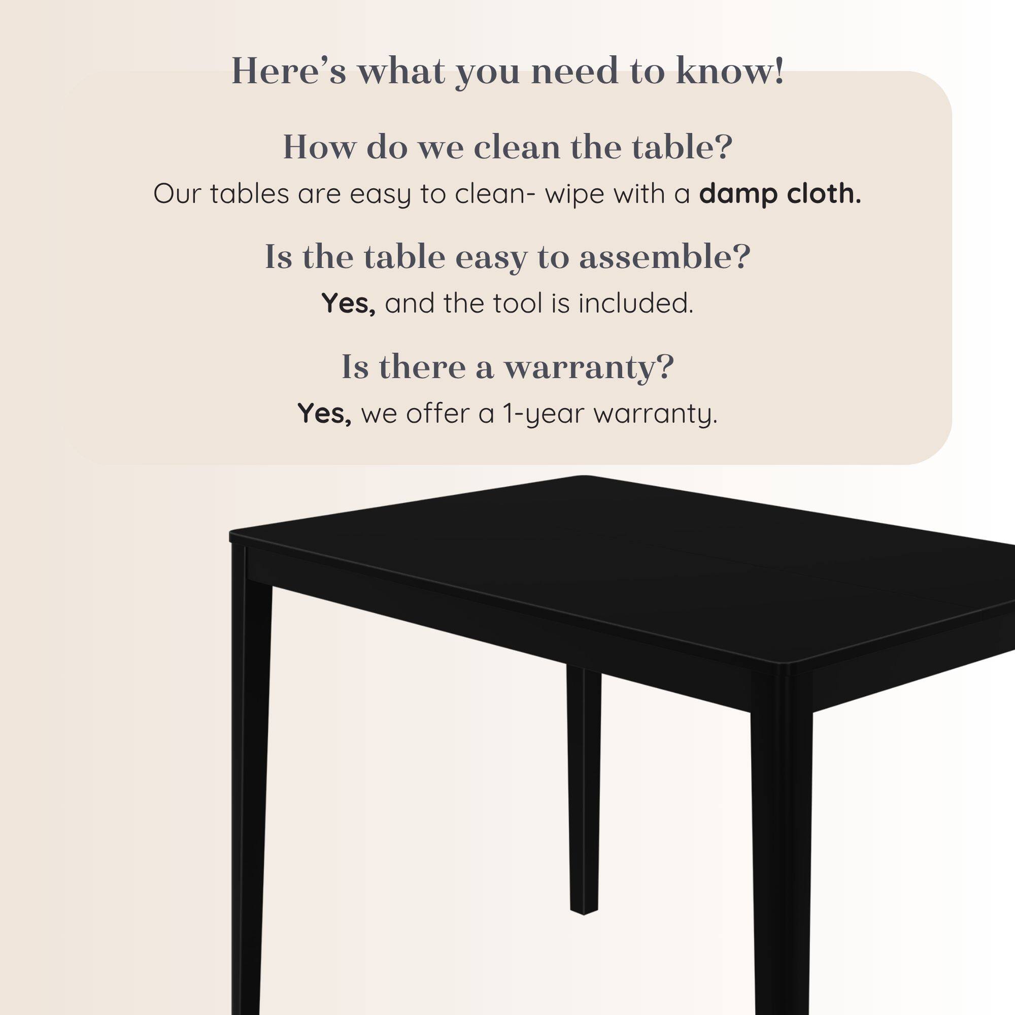 Here's what you need to know!

How do we clean the table?
Our tables are easy to clean- wipe with a damp cloth.

Is the table easy to assemble?
Yes, and the tool is included.

Is there a warranty?
Yes, we offer a 1-year warranty.