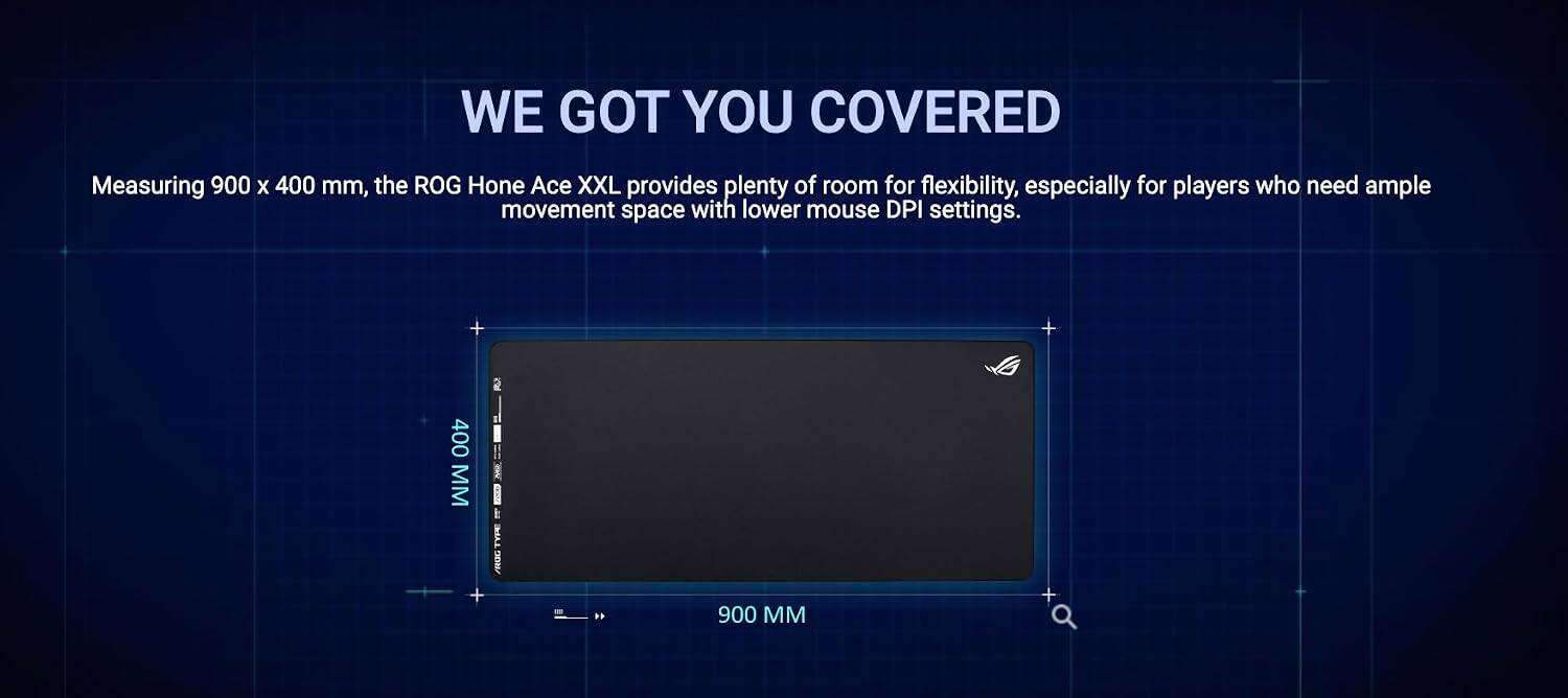 WE GOT YOU COVERED

Measuring 900 x 400 mm, the ROG Hone Ace XXL provides plenty of room for flexibility, especially for players who need ample movement space with lower mouse DPI settings.