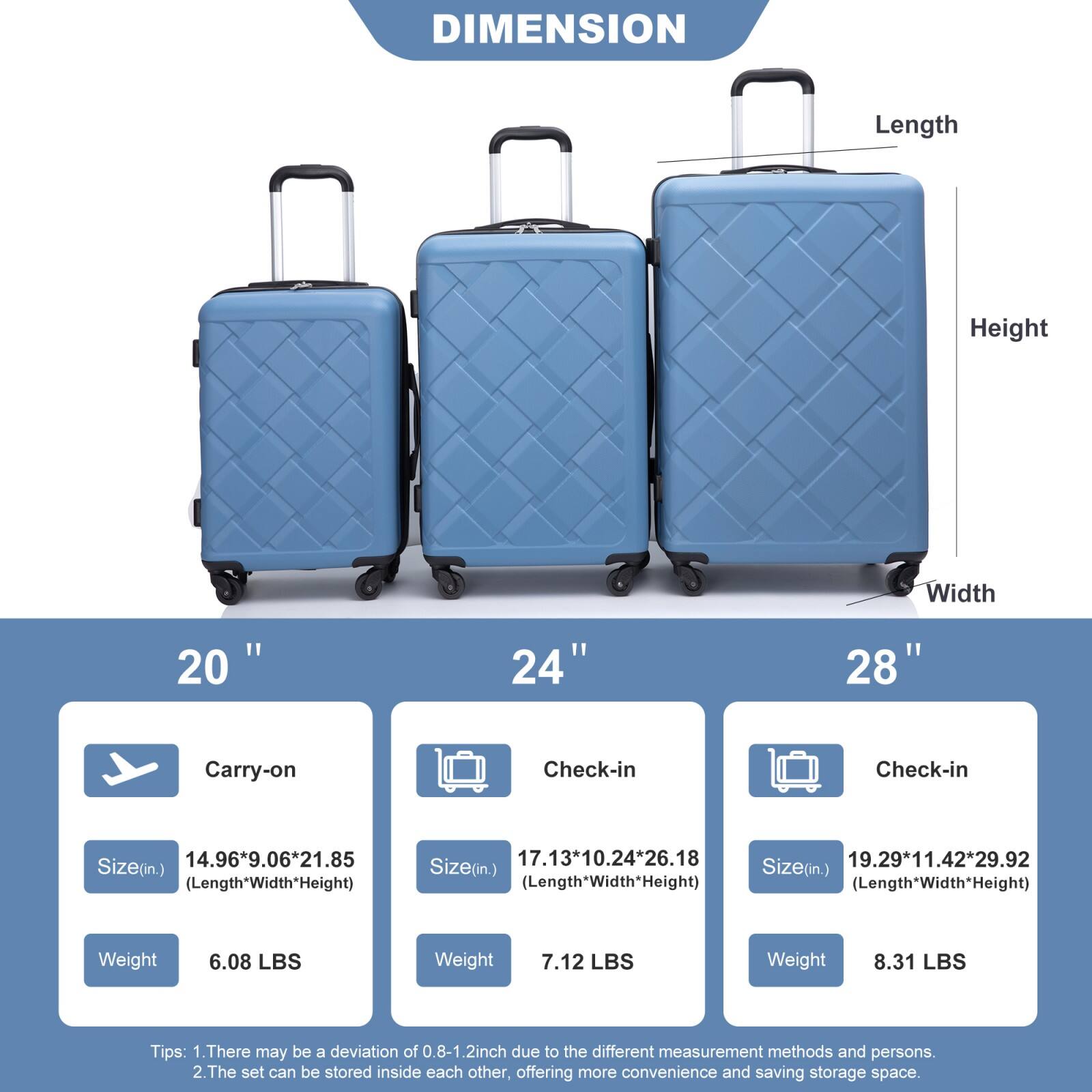 **DIMENSION**

- **20" Carry-on**
  - Size (in.): 14.96" x 9.06" x 21.85" (Length x Width x Height)
  - Weight: 6.08 LBS

- **24" Check-in**
  - Size (in.): 17.13" x 10.24" x 26.18" (Length x Width x Height)
  - Weight: 7.12 LBS

- **28" Check-in**
  - Size (in.): 19.29" x 11.42" x 29.92" (Length x Width x Height)
  - Weight: 8.31 LBS

**Tips:**
1. There may be a deviation of 0.8-1.2 inch due to the different measurement methods and persons.
2. The set can be stored inside each other, offering more convenience and saving storage space.