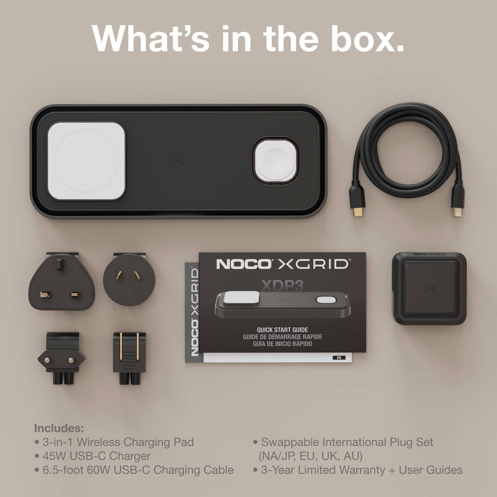 What's in the box.

NOCO XGRID XDP3 XGRID QUICK START GUIDE
NOCO GUIDE DE DÉMARRAGE RAPIDE
GUIA DE INICIO RÁPIDO

Includes:
- 3-in-1 Wireless Charging Pad
- 45W USB-C Charger
- 6.5-foot 60W USB-C Charging Cable
- Swappable International Plug Set (NA/JP, EU, UK, AU)
- 3-Year Limited Warranty + User Guides