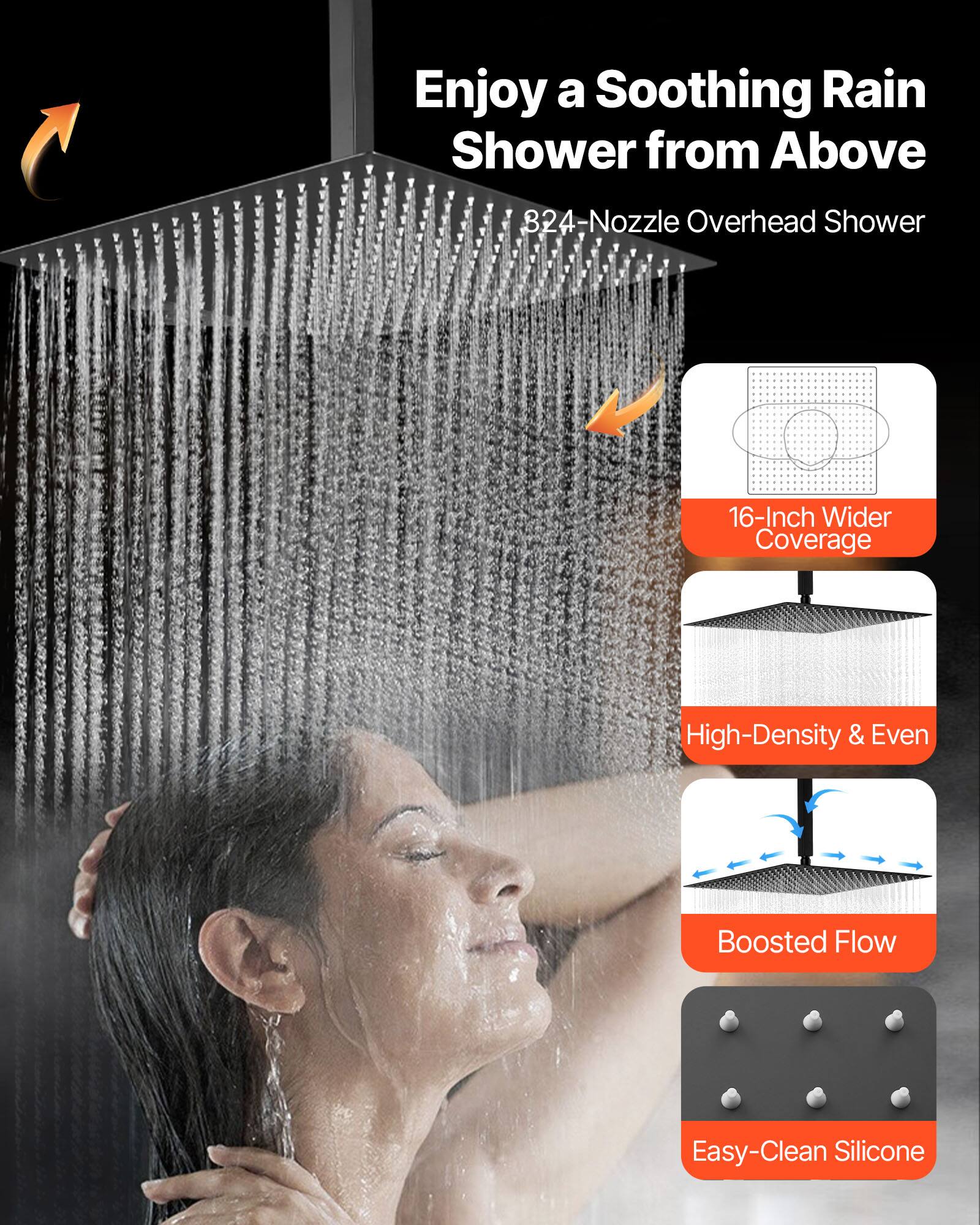Enjoy a Soothing Rain Shower from Above

324-Nozzle Overhead Shower

16-Inch Wider Coverage

High-Density & Even

Boosted Flow

Easy-Clean Silicone
