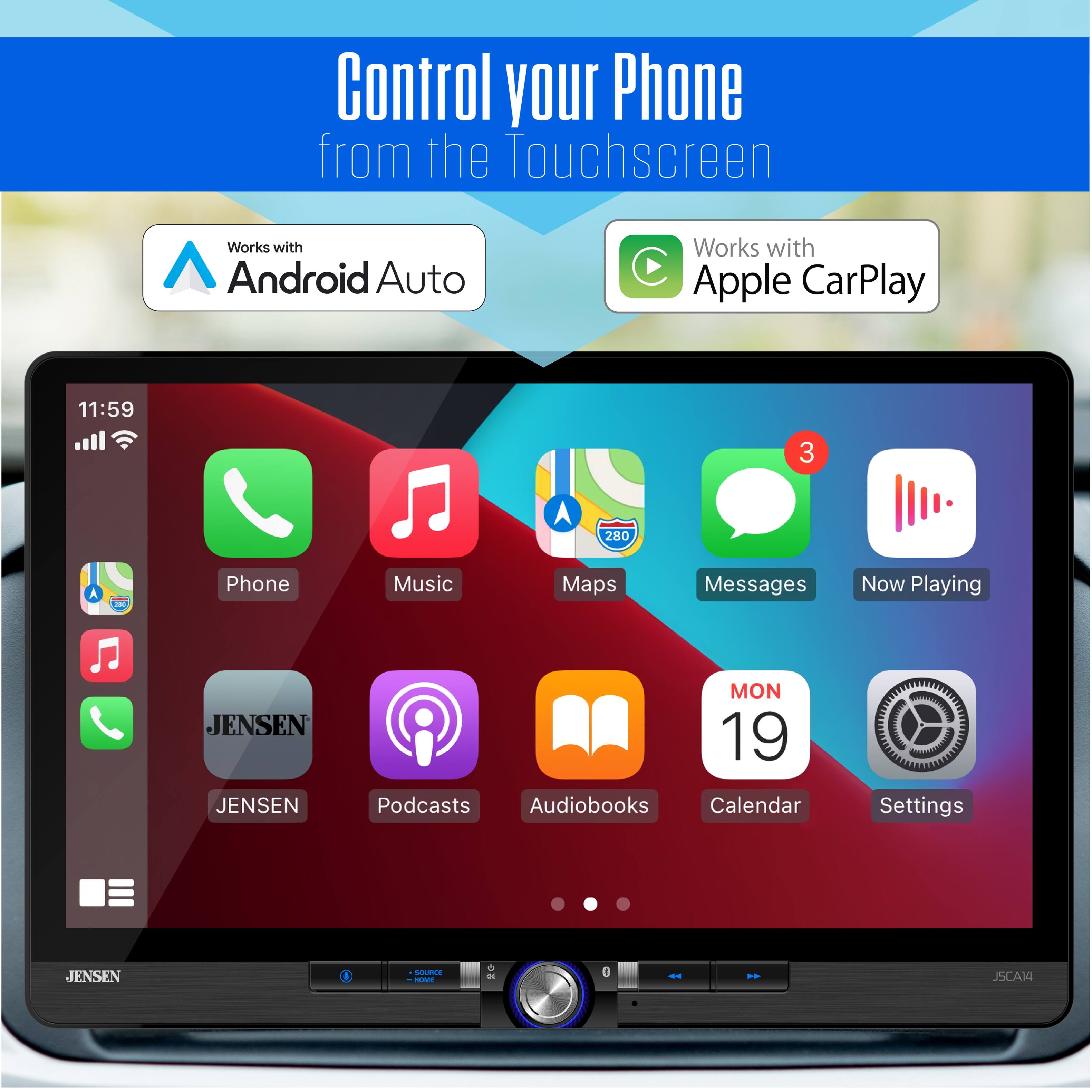 Control your Phone from the Touchscreen  
Works with Android Auto  
Works with Apple CarPlay  

11:59  
3  
280  

Phone  
Music  
Maps  
Messages  
Now Playing  

JENSEN  
JENSEN  
MON 19  
Podcasts  
Audiobooks  
Calendar  
Settings  

JSCAM