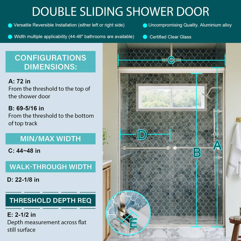 DOUBLE SLIDING SHOWER DOOR

Versatile Reversible Installation (either left or right side)
Uncompromising Quality. Aluminium alloy
Width multiple applicability (44-48" bathrooms are available)
Certified Clear Glass

CONFIGURATIONS DIMENSIONS:
A: 72 in
From the threshold to the top of the shower door

B: 69-5/16 in
From the threshold to the bottom of top track

MIN/MAX WIDTH
C: 44~48 in

WALK-THROUGH WIDTH
D: 22-1/8 in

THRESHOLD DEPTH REQ
E: 2-1/2 in
Depth measurement across flat still surface