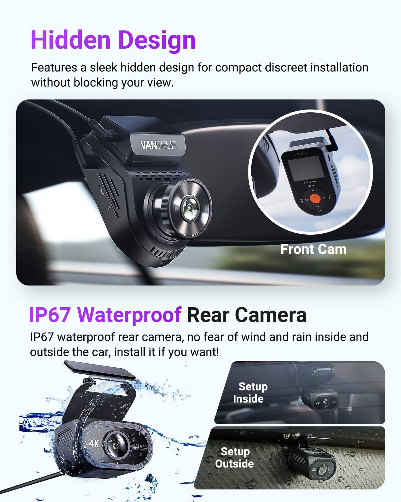 Hidden Design  
Features a sleek hidden design for compact discreet installation without blocking your view.

VANTRUE VANTTUE  
Front Cam  
IP67 Waterproof Rear Camera  
IP67 waterproof rear camera, no fear of wind and rain inside and outside the car, install it if you want!  
Setup Inside  
Setup Outside