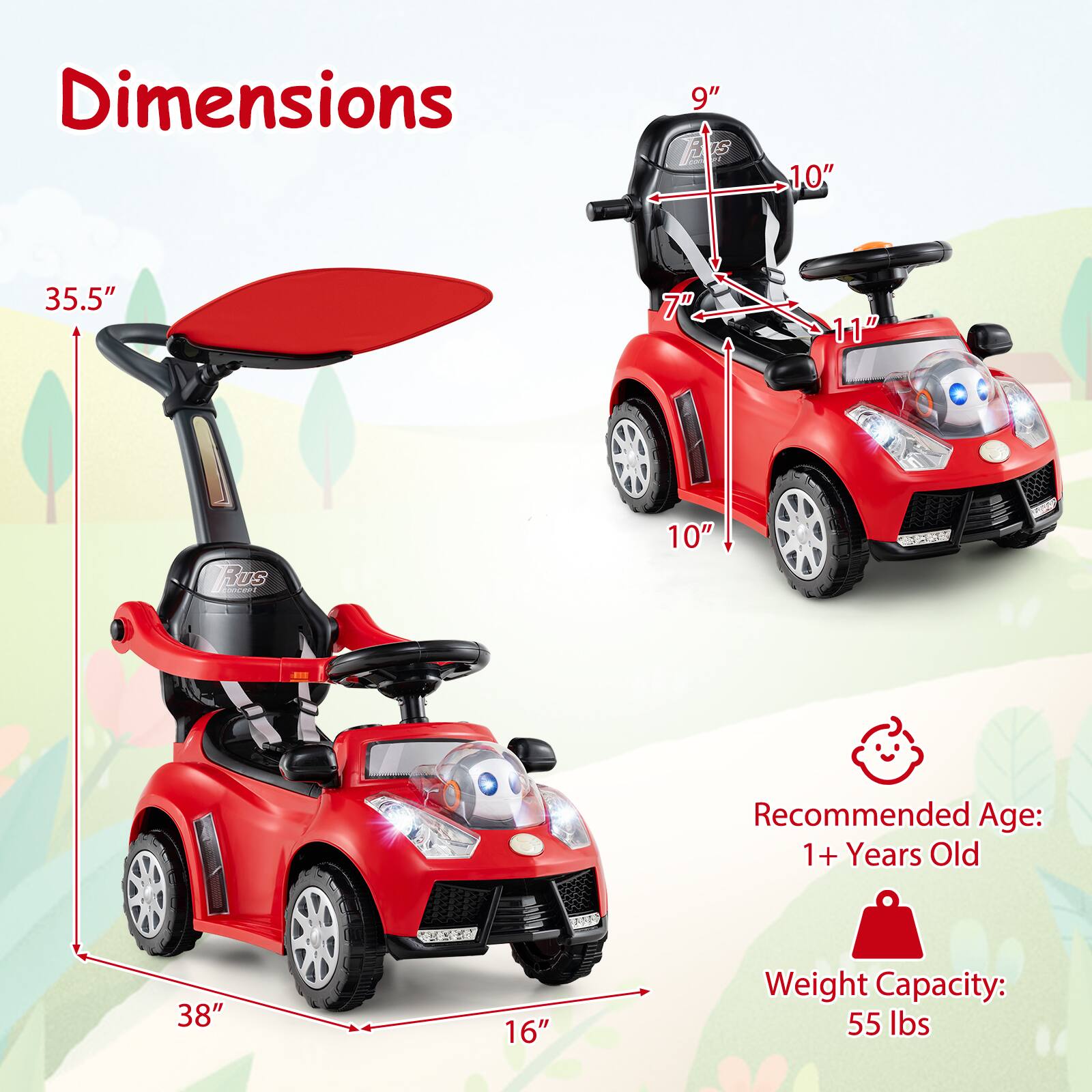 Dimensions:
- Height: 35.5"
- Width: 38"
- Depth: 16"
- Seat Height: 9"
- Seat Width: 10"
- Seat Depth: 7"
- Steering Wheel: 11"

Recommended Age: 1+ Years Old

Weight Capacity: 55 lbs